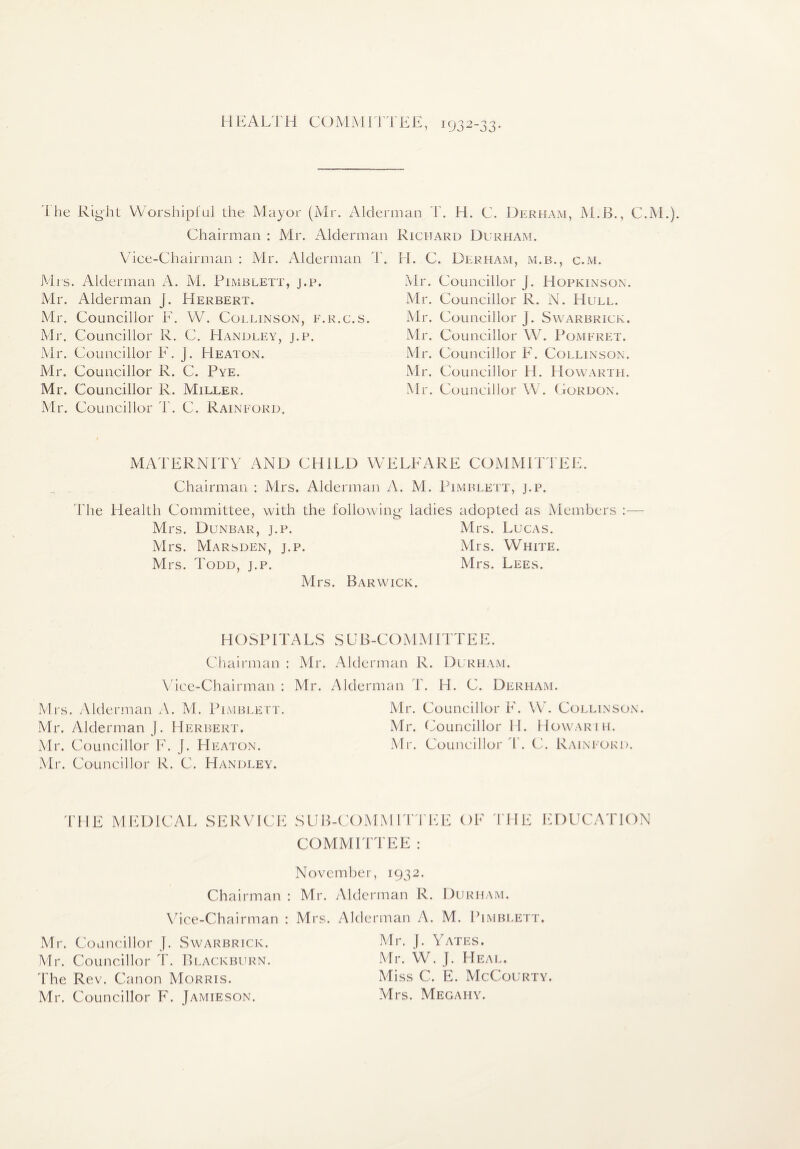 1 MKAiyi'H COlMMJI TEE, 1932-33, 'I lie Right VVorshipl'ul the Mayor (Mi . Aldennan H. C. Derham, M.B., C.M.). Chairman ; Air. Alderman Richard Durham. \hce-Chairman : Mr. Alderman T. Mrs. Alderman A. M. Pimblett, j.p. Mr. Alderman J. Herbert. Mr. Councillor E. VV. Collinson, e.r.c.s. Mr. Councillor R. C. Handley, j.p. Mr. Councillor F. J. Heaton. Mr. Councillor R. C. Pye. Mr. Councillor R. Miller. Mr. Councillor T. C. Raineord. H. C. Durham, m.b., c.m. Mr. Councillor J. Hopkinson. Mr. Councillor R. N. Hull. Mr. Councillor J. Swarbrick. Mr. Councillor W. Pomeret. Mr. Councillor F. Collinson. Mr. Councillor H. Howarth. Mr. Councillor \V. Cordon. MATERNrrV AND CHILD WELFARE COMMFrJ'EE. Chairman : Airs. Alderman A. Al. Pimblett, j.p. The Health Committee, with the following ladies adopted as Aiembers :— Mrs. Dunbar, j.p. Mrs. Lucas. Airs. AIarsden, j.p. Airs. White. Mrs. Todd, j.p. Mrs. Lees. Mrs. Barwick. HOSPITALS Cliairman : Mr. V ice-Chairman : Mr. Airs. Alderman A. AI. Pimblett. Air. Alderman ]. Herbert. Mr. Councillor F. J. Heaton. Air. Councillor R. C. Handley. SUB-COM AHTTEE. Alderman R. Durham. rman T. H. C. Durham. Mr. Councillor F. \VV Collinson. Mr. Councillor H. Howarih. Mr. Councillor d\ C. Raineord. THE AIEDICAL SERVICE SUB-COMMITTEE OF THE EDUCATION COMMITTEE ; November, 1932. Chairman : Mr. Alderman R. Durham. Vhce-Chairman : Mrs. Alderman A. M. Pimblett. Mr. Councillor J. Swarbrick. Mr. Councillor T. Blackburn. The Rev. Canon AIorris. Mr. Councillor F. Jamieson. Mr. ]. Yates. Mr. W. J. Heal, Miss C. E. AIcCourty. Airs. Megahy.