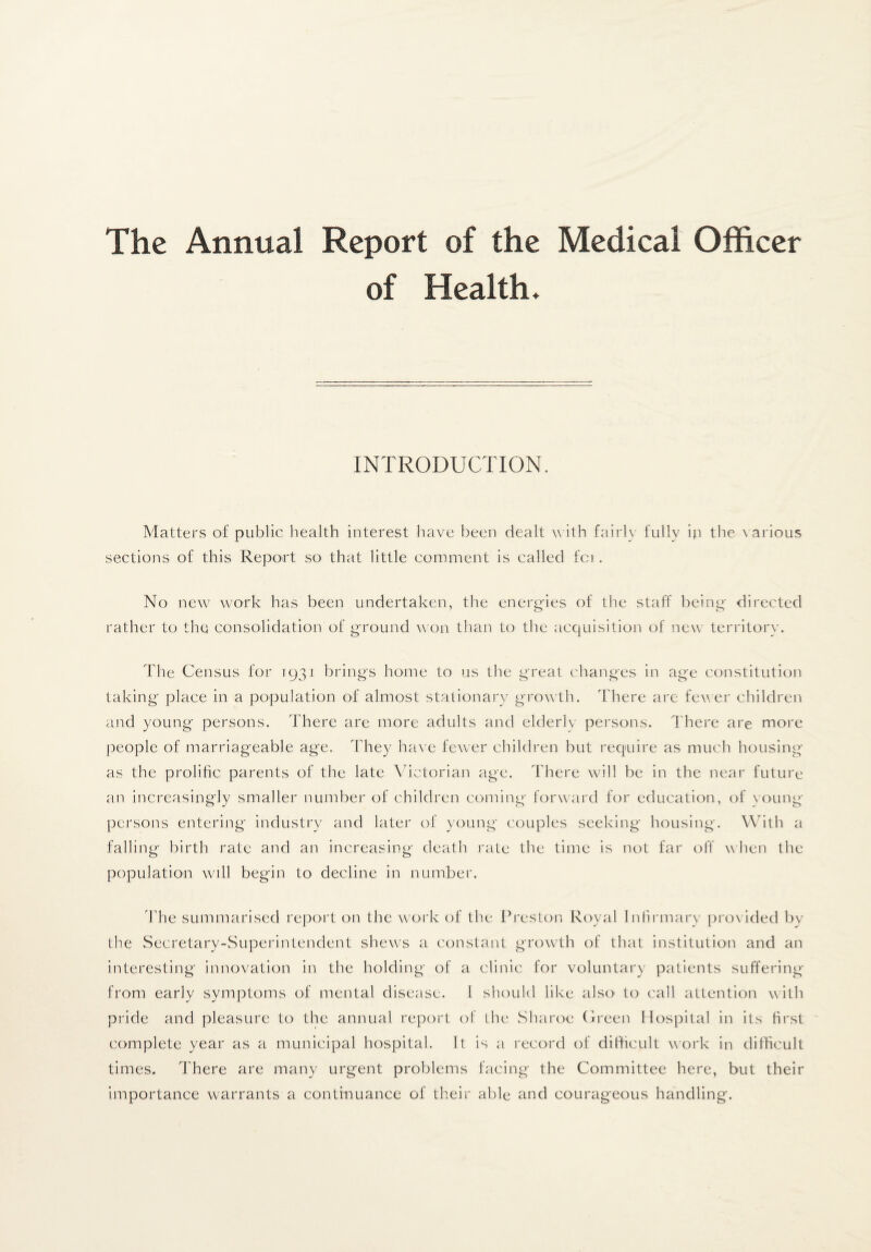 The Annual Report of the Medical Officer of Health. INTRODUCTION. Matters of public liealth interest have been dealt w itb fairly fully ip the \ arious sections of this Report so that little comment is called fci. No new work has been undertaken, the enern-ies of the staff bcino' directed rather to the consolidation of ground w on than to the acquisition of new territory. The Census for 1931 brings home to us the great changes in age constitution taking place in a pojjulation of almost stationary growth. There are fewer children and young persons. There are more adults and elderly persons. There are more people of marriageable age. The}^ ha\ e few er children but recpiire as much housing as the prolific parents of the late \hctorian age. There wall be in the near future an increasingly smaller number of children coming forward for education, of voung persons entering industry and later of young couples seeking housing. With a falling birth rate and an increasing death rate the time is not far olT when the population will begin to decline in number. 'Phe summarised re]3ort on the work of the Preston Royal Inlirmarv prox ided by the Secretary-Superintendent shews a constant grow^th of that institution and an interesting innovation in the holding of a clinic for voluntary patients suffering from early symptoms of mental disease. I should like also to call attention with pride and pleasure to the annual report of the Sharoe (freen Hospital in its hrst complete year as a municipal hospital. It is a record of difficult work in difficult times. There are many urgent problems facing the Committee here, but their importance warrants a continuance of their able and courag'eous handling.