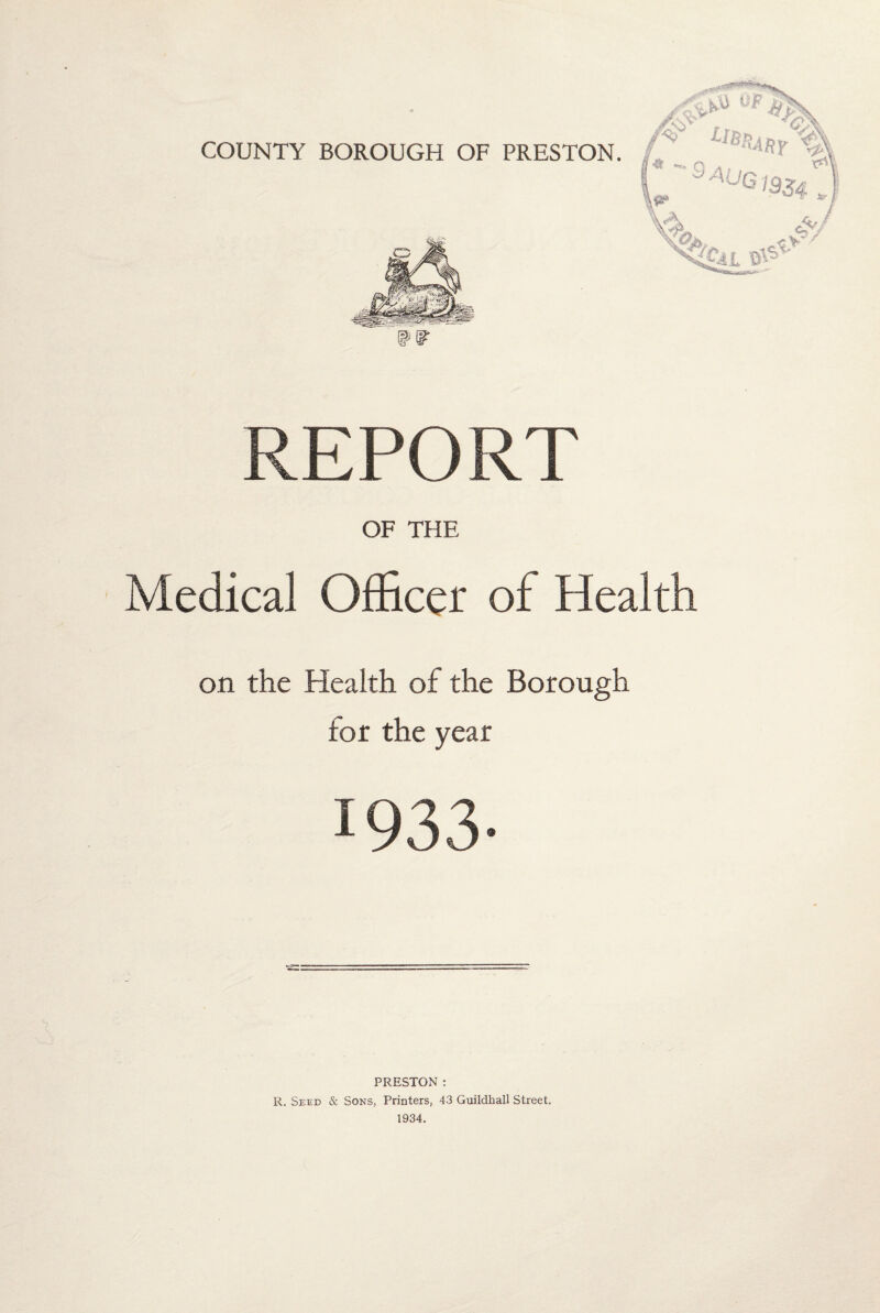 COUNTY BOROUGH OF PRESTON. REPORT OF THE Medical Officer of Health on the Health of the Borough for the year 1933- PRESTON : R. Seed & Sons, Printers, 43 Guildhall Street. 1934.