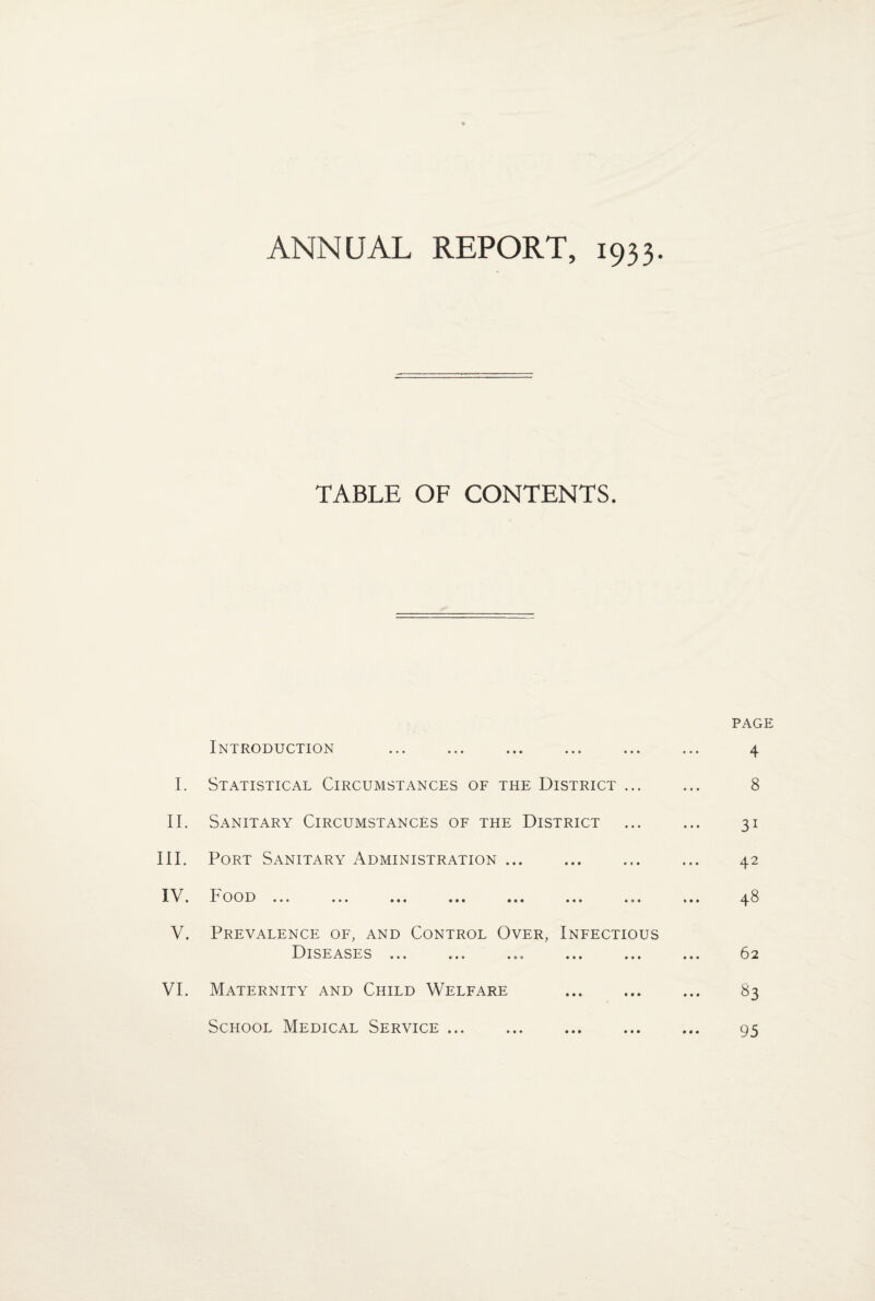 ANNUAL REPORT, 1933. TABLE OF CONTENTS. Introduction . I. Statistical Circumstances of the District ... II. Sanitary Circumstances of the District III. Port Sanitary Administration ... I\. I oo 13 ... ... ... ... ... ... ... V. Prevalence of, and Control Over, Infectious Diseases ... ... ... ... ... VI. Maternity and Child Welfare . PAGE 4 8 31 42 48 62 ^3 95 School Medical Service • • • • • •