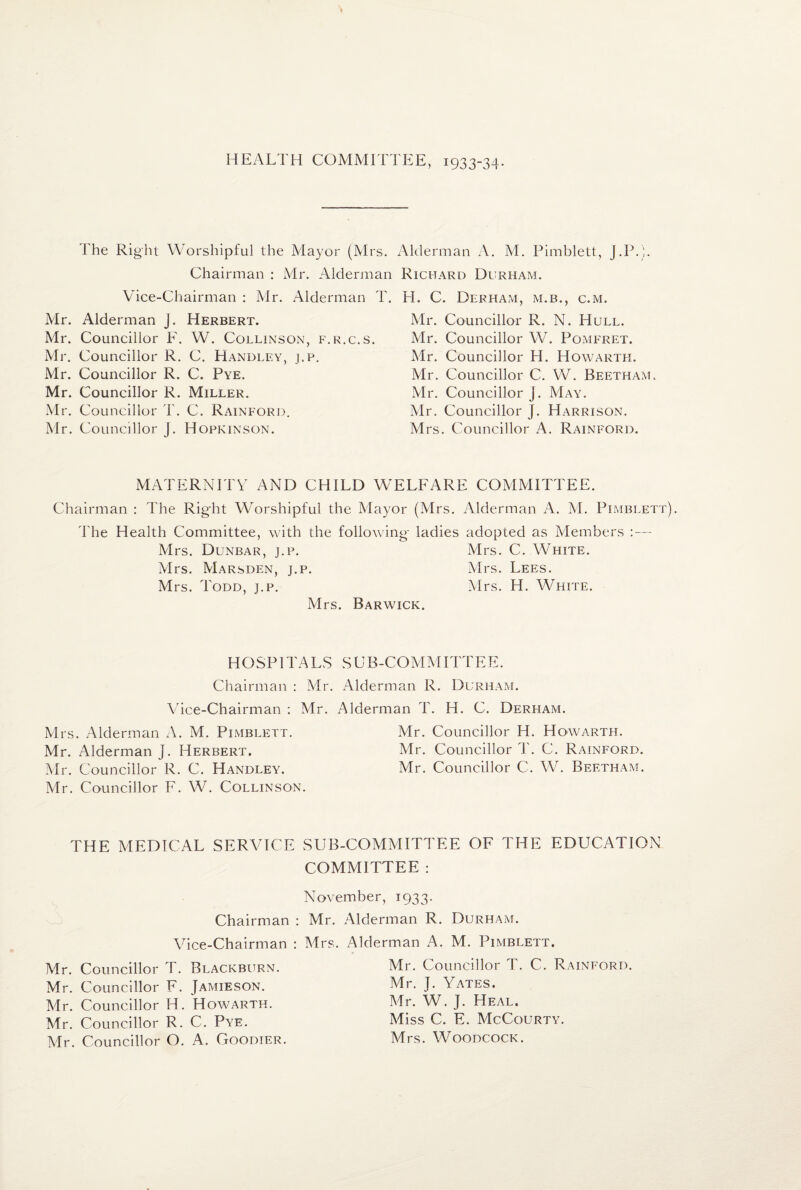 HEALTH COMMITTEE, 1933-34. The Right Worshipful the Mayor (Mrs. Alderman A, M. Pimblett, J.P.). Chairman : Mr. Alderman Richard Durham. Vice-Chairman : Air. Alderman j. Herbert. Mr. Councillor F. W. Collinson Air. Councillor R. C. Handley, j.p. Air. Councillor R. C. Pye. Mr. Councillor R. Miller. Mr. Councillor T. C. Rainford. Air. Councillor J. Hopkinson. Mr. Councillor R. N. Hull. Mr. Councillor W. Pomfret. Mr. Councillor H. Howarth. Mr. Councillor C. W. Beetham. Mr. Councillor j. AIay. Mr. Councillor J. Harrison. Mrs. Councillor A. Rainford. Mr. Alderman T. H. C. Durham, m.b., c.m. f.r.c.s. MATERNITY AND CHILD WELFARE COAIAIITTEE. Chairman : The Right Worshipful the Alayor (Mrs. Alderman A. AI. Pimblett d'he Health Committee, with the following- ladies adopted as Members :— Airs. Dunbar, j.p. Airs. C. White. Airs. AIarsden, j.p. Airs. Lees. Mrs. Todd, j.p. Airs. H. White. Mrs. Barwick. HOSPITALS Chairman : Mr. Vice-Chairman : Mr. Airs. Alderman A. M. Pimblett. Mr. Alderman J. Herbert. Air. Councillor R. C. Handley. Mr. Councillor F. W. Collinson. S L B-COM AI ITT E E. Alderman R. Durham. Alderman T. H. C. Derham. Mr. Councillor H. Howarth. Mr. Councillor T. C. Rainford. Mr. Councillor C. W. Beetham. THE MEDICAL SERVICE SUB-COMAIITTEE OF THE EDUCATION COMMITTEE : November, 1933. Chairman : Mr. Vice-Chairman : Mrs Mr. Councillor T. Blackburn. Mr. Councillor F. Jamieson. Mr. Councillor H. Howarth. Mr. Councillor R. C. Pye. Mr. Councillor O. A. Goodier. Alderman R. Durham. Alderman A. M. Pimblett. Mr. Councillor T. C. Rainford. Mr. I. Yates. Mr. W. J. Heal. Miss C. E. AIcCourty. Mrs. Woodcock.