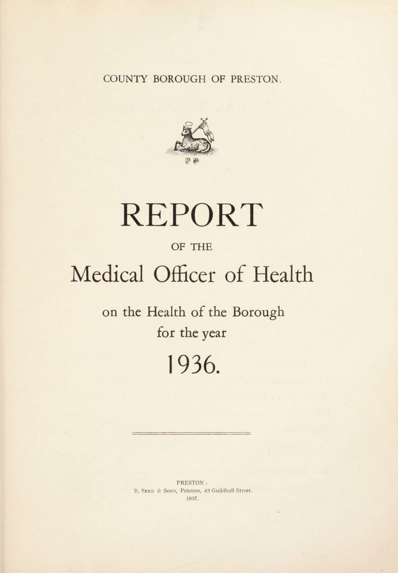 W @» REPORT OF THE Medical Officer of Health on the Health of the Borough for the year 1936. PRESTON : R. Seed & Sons, Printers, 43 Guildhall Street. 1937.