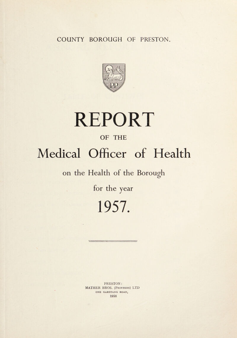 REPORT OF THE Medical Officer of Health on the Health of the Borough for the year 1957. PRESTON: MATHER BROS. (Printers) LTD ONE GARSTANG ROAD,