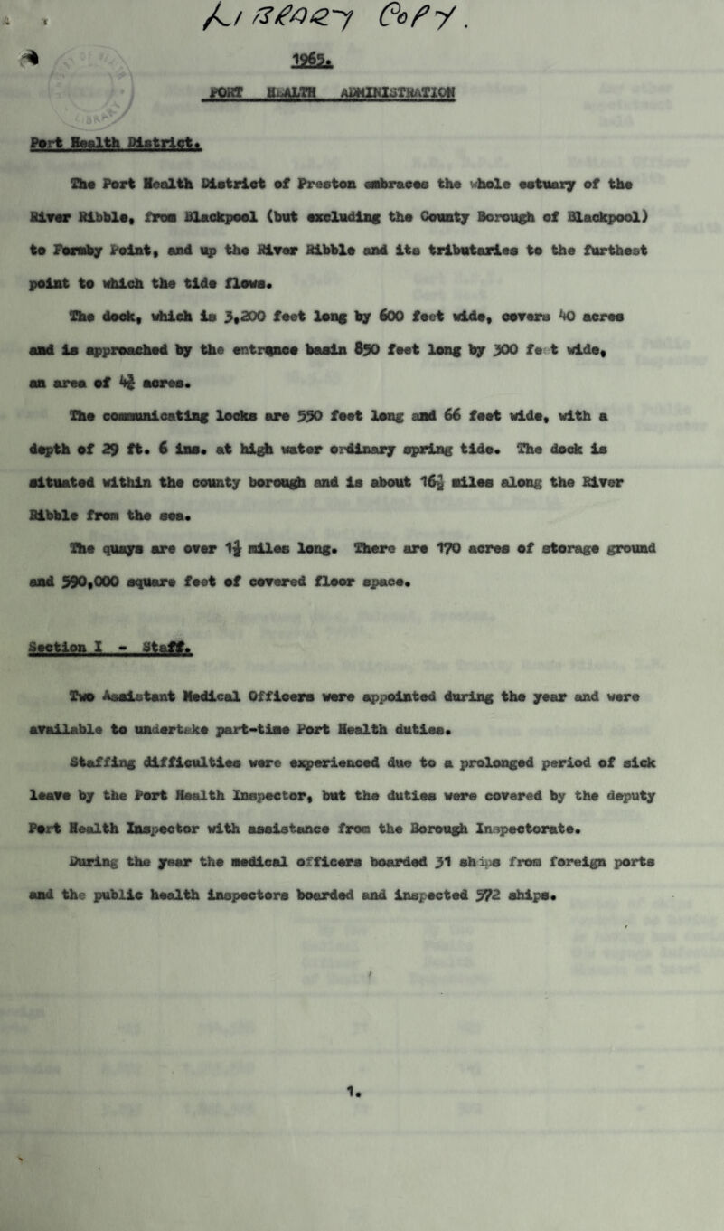 A t fa ZteQTf Cefy. PORT HEALTH aBMIKIBTRaTIOH Psrt Health District* She Port leolth District of Preston embraces the whole estuary of the River Kibblet from Blackpool (but excluding the County Borough of Blackpool) to Foruby Point* and up the River kibble and its tributaries to the furthest point to which the tide flows* The dock, which is 3,200 feet long by 600 feet wide, covers kQ acres and is approached by the entrance basin 850 feet long by 300 fe t wide, an area of 4$ acres* The communicating locks are 550 feet long and 66 foot wide, with a depth of 29 it* 6 ins* at high water ordinary spring tide* The dock is situated within the county borough and is about 16£ miles along the River kibble from the sea* The quays are over miles long* There are 170 acres of storage ground and 590,000 square feet of covered floor space* Stctlon I - Staff. Two Assistant Medical Officers were appointed during the year and were available to undertake part-time Port Health duties* Staffing difficulties were experienced due to a prolonged period of side leave by the Fort Health Inspector, but the duties ware covered by the deputy Port Health Inspector with assistance from the Borough Inspectorate. During the year the medical officers boarded 31 ships from foreign ports and the public health inspectors boarded and inspected 572 ships*