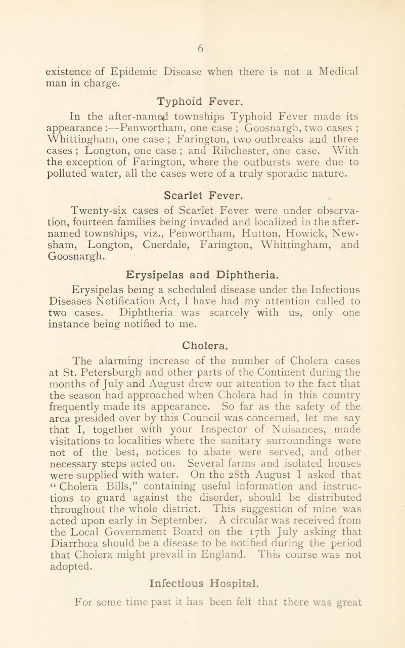 existence of Epidemic Disease when there is not a Medical man in charge. Typhoid Fever. In the after-named townships Typhoid Fever made its appearance :—Penwortham, one case ; Goosnargh, two cases ; Whittingham, one case ; Farington, two outbreaks and three cases ; Fongton, one case ; and Ribchester, one case. With the exception of Farington, where the outbursts were due to polluted water, all the cases were of a truly sporadic nature. Scarlet Fever. Twenty-six cases of Scarlet Fever were under observa¬ tion, fourteen families being invaded and localized in the after- named townships, viz., Penwortham, Hutton, Howick, New- sham, Fongton, Cuerdale, Farington, Whittingham, and Goosnargh. Erysipelas and Diphtheria. Erysipelas being a scheduled disease under the Infectious Diseases Notification Act, I have had my attention called to two cases. Diphtheria was scarcely with us, only one instance being notified to me. Cholera. The alarming increase of the number of Cholera cases at St. Petersburg!! and other parts of the Continent during the months of July and August drew our attention to the fact that the season had approached when Cholera had in this country frequently made its appearance. So far as the safety of the area presided over by this Council was concerned, let me say that I, together with your Inspector of Nuisances, made visitations to localities where the sanitary surroundings were not of the best, notices to abate were served, and other necessary steps acted on. Several farms and isolated houses were supplied with water. On the 28th August I asked that “ Cholera Bills,” containing useful information and instruc¬ tions to guard against the disorder, should be distributed throughout the whole district. This suggestion of mine was acted upon early in September. A circular was received from the Focal Government Board on the 17th July asking that Diarrhoea should be a disease to be notified during the period that Cholera might prevail in England. This course was not adopted. Infectious Hospital. For some time past it has been felt that there was great