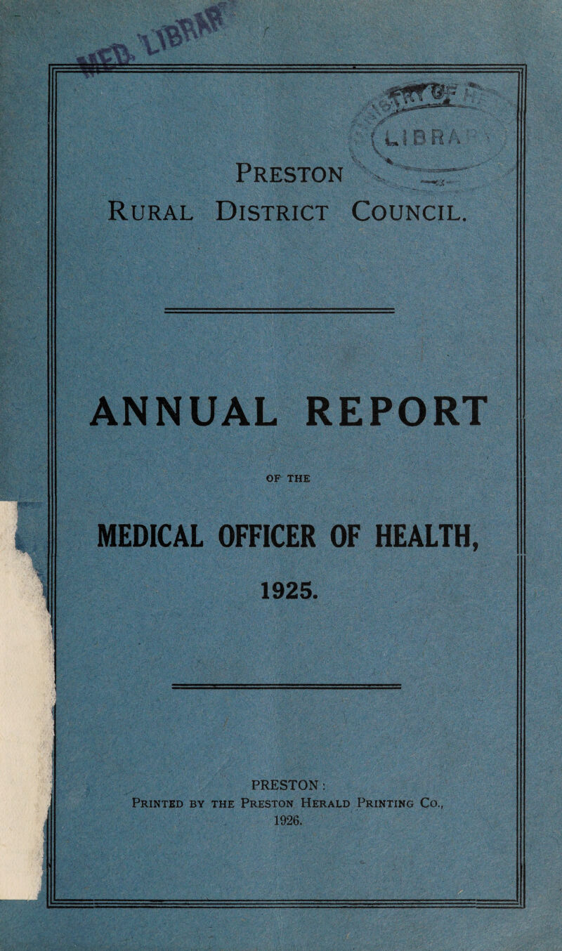 V ■ pit ( L i 0 R i \ 'V. Preston Rural District Council. ANNUAL REPORT OP THE MEDICAL OFFICER OF HEALTH, 1925. PRESTON: Printed by the Preston Herald Printing Co., 1926.