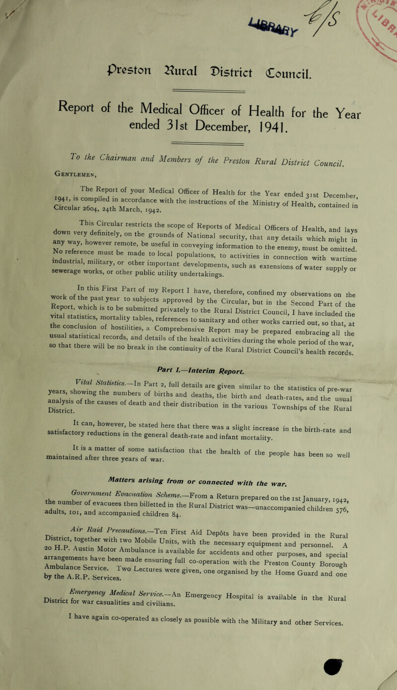 Preston Hural District Council. Report of the Medical Officer of Health for the Year ended 31st December, 1941. 7 0 the Chalrmnn and Members of the Preston Rural District Council. Gentlemen, The Report of your Medical Officer of Health for the Year ended 3,st December ctu/rz;: the instructions of ,he MWstry °f Hea,,h' This Circular restricts the scope of Reports of Medical Officers of Health, and lays down very definitely, on the grounds of National security, that any details which might in any way, however remote, be useful in conveying informat,on to the enemy, must be omitted No reference must be made to local populations, to activities connection with wartime industrial, military, or other important developments, such as extensions of water supply or sewerage works, or other public utility undertakings. PP ^ w„ I ill tb,S FirSt Pa °f ”’y Rep°rt 1 llave- therefore> “fined my observations on the work of the past year to subjects approved by the Circular, but in the Second Part of the Repot , which ,s to be submitted privately to the Rural District Council, I have included the vital statistics, mortality tables, references to sanitary and other works carried out, so that, at conclusion of hostilities, a Comprehensive Report may be prepared embracing all the usual statistical records, and details of the health activities during the whole period of the war so that there will be no break in the continuity of the Rural District Council's health records’ „ 1 1 —interim Report. Vital Statistics.-In Part 2, full details are given similar to the statistics of pre-war years, showing the numbers of births and deaths, the birth and death-rates, and the usual Strict CaUS6S °f d6ath and their distr>bution in the various Townships of the Rural saH f Can’h°WeVer’ be stated here that there was a slight increase in the birth-rate and satisfactory reductions in the general death-rate and infant mortality. It is a matter of some satisfaction that the health of the people has been so well maintained after three years of war. Matters arising from or connected with the war. Government Evacuation Scheme.-From a Return prepared on the rst January, ,o.2 TC“eeS the bi''etted “ ,he Rural Dis‘rict was unaccompanied children 576. adults, 101, and accompanied children 84. . R«id ^cautions.-Ten Firs, Aid Depots have been provided in the Rural District, together with two Mobile Units, with the necessary equipment and personnel. A H.P. Austin Motor Ambulance is available for accidents and other purposes, and special rrangements have been made ensuring full co-operation with the Preston County Borough “R-P^le'’“ LeC,“reS SiV“' by *>“ H“” ^ «. District Emergency Hospi,ai ,s avai,ab,a ia *h=