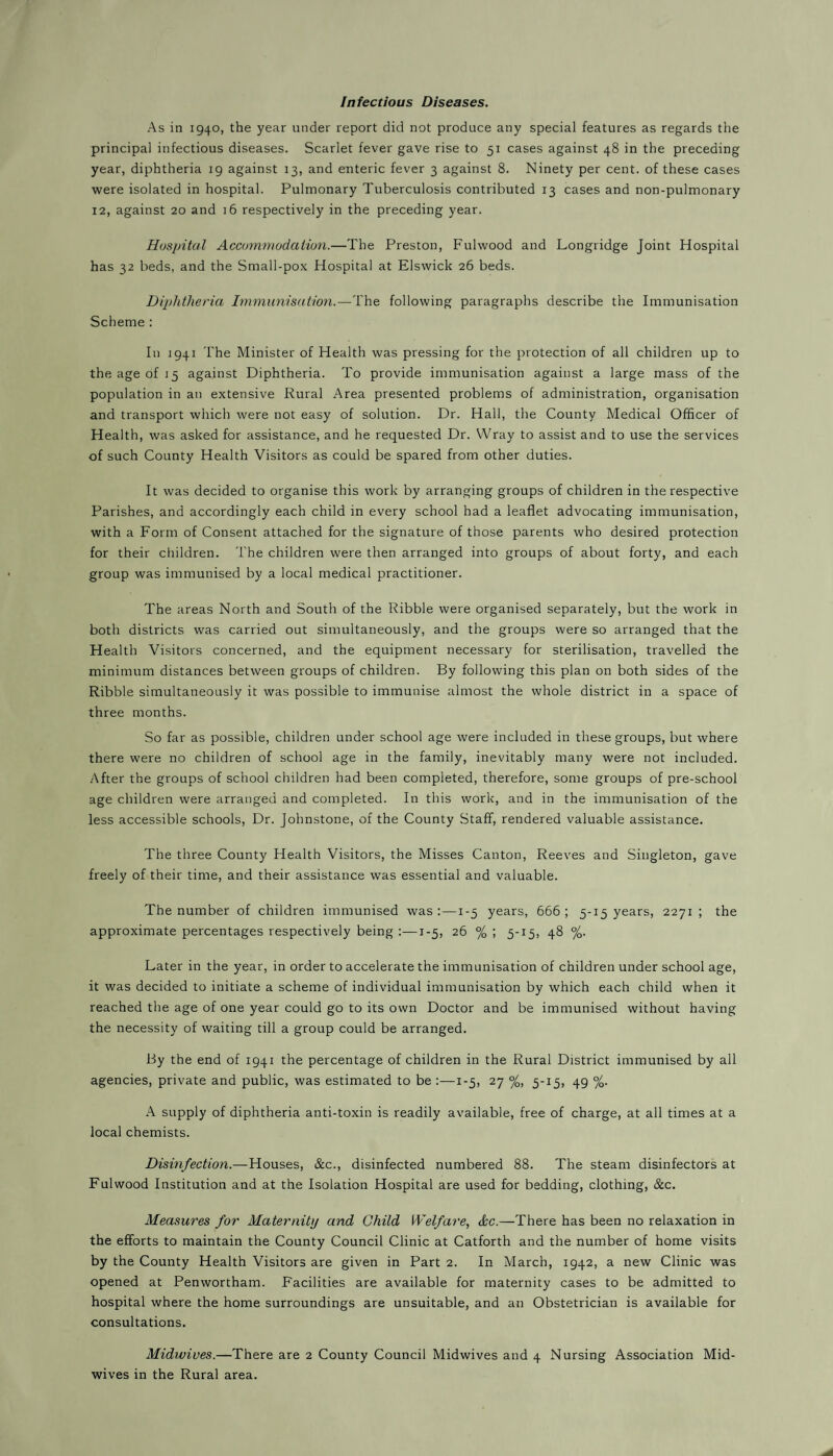 Infectious Diseases. As in 1940, the year under report did not produce any special features as regards the principal infectious diseases. Scarlet fever gave rise to 51 cases against 48 in the preceding year, diphtheria 19 against 13, and enteric fever 3 against 8. Ninety per cent, of these cases were isolated in hospital. Pulmonary Tuberculosis contributed 13 cases and non-pulmonary 12, against 20 and 16 respectively in the preceding year. Hospital Accommodation.—The Preston, Fulwood and Longridge Joint Hospital has 32 beds, and the Small-pox Hospital at Elswick 26 beds. Diphtheria Immunisation.—The following paragraphs describe the Immunisation Scheme : In 1941 The Minister of Health was pressing for the protection of all children up to the age of 15 against Diphtheria. To provide immunisation against a large mass of the population in an extensive Rural Area presented problems of administration, organisation and transport which were not easy of solution. Dr. Hall, the County Medical Officer of Health, was asked for assistance, and he requested Dr. Wray to assist and to use the services of such County Health Visitors as could be spared from other duties. It was decided to organise this work by arranging groups of children in the respective Parishes, and accordingly each child in every school had a leaflet advocating immunisation, with a Form of Consent attached for the signature of those parents who desired protection for their children. The children were then arranged into groups of about forty, and each group was immunised by a local medical practitioner. The areas North and South of the Ribble were organised separately, but the work in both districts was carried out simultaneously, and the groups were so arranged that the Health Visitors concerned, and the equipment necessary for sterilisation, travelled the minimum distances between groups of children. By following this plan on both sides of the Ribble simultaneously it was possible to immunise almost the whole district in a space of three months. So far as possible, children under school age were included in these groups, but where there were no children of school age in the family, inevitably many were not included. After the groups of school children had been completed, therefore, some groups of pre-school age children were arranged and completed. In this work, and in the immunisation of the less accessible schools, Dr. Johnstone, of the County Staff, rendered valuable assistance. The three County Health Visitors, the Misses Canton, Reeves and Singleton, gave freely of their time, and their assistance was essential and valuable. The number of children immunised was:—1-5 years, 666; 5-15 years, 2271; the approximate percentages respectively being :—1-5, 26 % ; 5-15, 48 %. Later in the year, in order to accelerate the immunisation of children under school age, it was decided to initiate a scheme of individual immunisation by which each child when it reached the age of one year could go to its own Doctor and be immunised without having the necessity of waiting till a group could be arranged. By the end of 1941 the percentage of children in the Rural District immunised by all agencies, private and public, was estimated to be :—1-5, 27 %, 5-15, 49 %. A supply of diphtheria anti-toxin is readily available, free of charge, at all times at a local chemists. Disinfection.—Houses, &c., disinfected numbered 88. The steam disinfectors at Fulwood Institution and at the Isolation Hospital are used for bedding, clothing, &c. Measures for Maternity and Child Welfare, dec.—There has been no relaxation in the efforts to maintain the County Council Clinic at Catforth and the number of home visits by the County Health Visitors are given in Part 2. In March, 1942, a new Clinic was opened at Penwortham. Facilities are available for maternity cases to be admitted to hospital where the home surroundings are unsuitable, and an Obstetrician is available for consultations. Midwives.—There are 2 County Council Midwives and 4 Nursing Association Mid¬ wives in the Rural area.