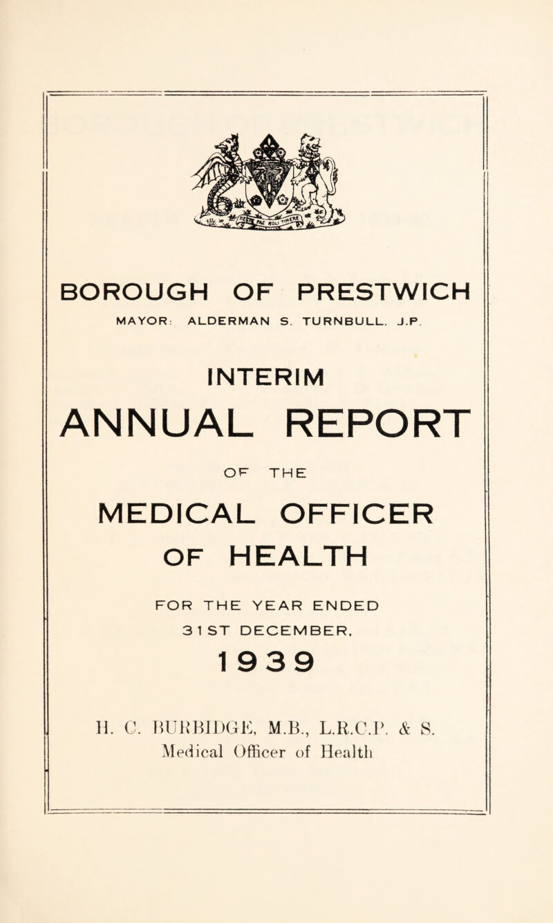 MAYOR: ALDERMAN S. TURNBULL. J.P INTERIM ANNUAL REPORT OF THE MEDICAL OFFICER OF HEALTH FOR THE YEAR ENDED 3 1 ST DECEMBER, 1939 H. C. BURBIDGE, M.B., L.R.G.P. & S. Medical Officer of Health