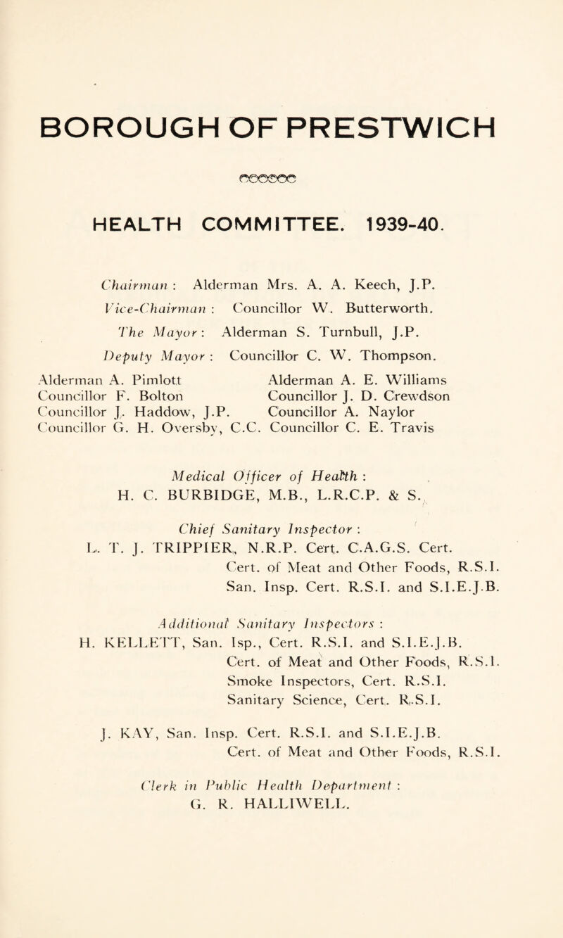 ©00©o© HEALTH CO M MITT E E. 1939-40. Chairman : Alderman Mrs. A. A. Keech, J.P. Vice-Chairman : Councillor W. Butterworth. The Mayor: Alderman S. Turnbull, J.P. Deputy Mayor : Councillor C. W. Thompson. Alderman A. Pimlott Alderman A. E. Williams Councillor F. Bolton Councillor J. D. Crewdson Councillor J. Haddow, J.P. Councillor A. Naylor Councillor G. H. Oversby, C.C. Councillor C. E. Travis Medical Officer of Health : H. C. BURBIDGE, M.B., L.R.C.P. & S. Chief Sanitary Inspector : L, T. J. TRIPPIER, N.R.P. Cert. C.A.G.S. Cert. Cert, of Meat and Other Foods, R.S.I San. Insp. Cert. R.S.I. and S.I.E.J.B Additional Sanitary Inspectors: H. KELLETT, San. Isp., Cert. R.S.I. and S.I.E.J.B. Cert, of Meat and Other Foods, R.S.I Smoke Inspectors, Cert. R.S.I. Sanitary Science, Cert. R.S.I. J. KAY, San. Insp. Cert. R.S.I. and S.I.E.J.B. Cert, of Meat and Other Foods, R.S.I (Aerk in Public Health Department : G. R. HALL1WELL.