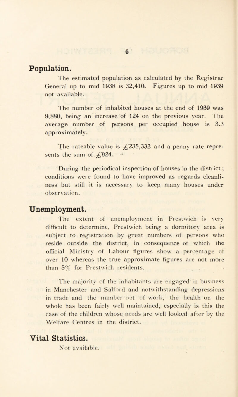 Population. The estimated population as calculated by the Registrar General up to mid 1938 is 32,410. Figures up to mid 1939 not available. The number of inhabited houses at the end of 1939 was 9,880, being an increase of 124 on the previous year. The average number of persons per occupied house is 3.3 approximately. The rateable value is ^235,332 and a penny rate repre¬ sents the sum of £924. During the periodical inspection of houses in the district; conditions were found to have improved as regards cleanli¬ ness but still it is necessary to keep many houses under observation. Unemployment. The extent of unemployment in Prestwich is very difficult to determine, Prestwich being a dormitory area is subject to registration by great numbers of persons who reside outside the district, in consequence of which the official Ministry of Labour figures show a percentage cf over 10 whereas the true approximate figures are not more than 5% for Prestwich residents. The majoritv of the inhabitants are engaged in business in Manchester and Salford and notwithstanding depressions in trade and the number out of work, the health on the whole has been fairly well maintained, especially is this the case of the children whose needs are well looked after by the Welfare Centres in the district. Vital Statistics. Not available.
