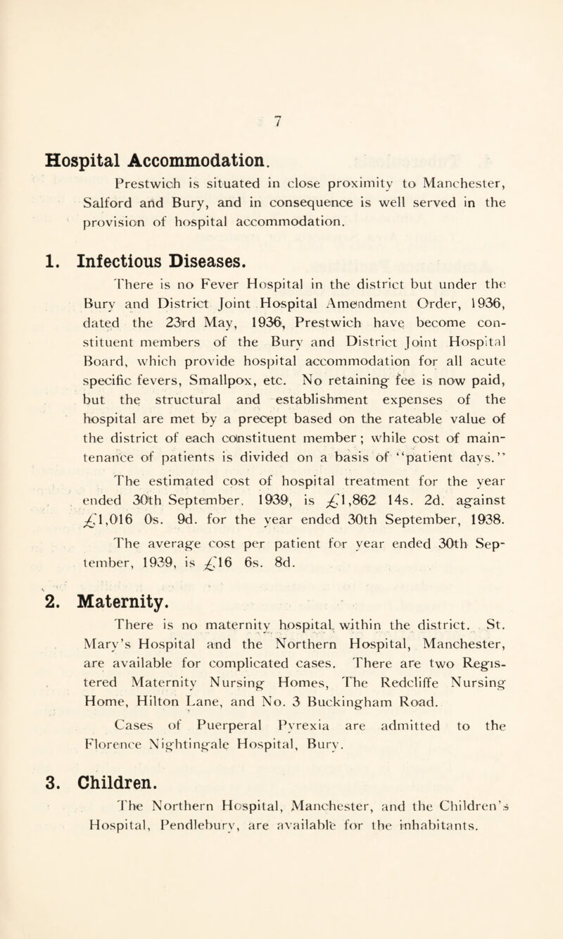 Hospital Accommodation. Prestwich is situated in close proximity to Manchester, Salford and Bury, and in consequence is well served in the provision of hospital accommodation. 1. Infectious Diseases. There is no Fever Hospital in the district but under the Bury and District Joint Hospital Amendment Order, 1906, dated the 23rd May, 1936, Prestwich have become con¬ stituent members of the Bury and District Joint Hospital Board, which provide hospital accommodation for all acute specific fevers, Smallpox, etc. No retaining fee is now paid, but the structural and establishment expenses of the hospital are met by a precept based on the rateable value of the district of each constituent member ; while cost of main¬ tenance of patients is divided on a basis of “patient days.” The estimated cost of hospital treatment for the year ended 30th September. 1939, is ^1,862 14s. 2d. against ^1,016 Os. 9d. for the year ended 30th September, 1938. The average cost per patient for year ended 30th Sep¬ tember, 1939, is ^16 6s. 8d. 2. Maternity. There is no maternity hospital within the district. St. Mary’s Hospital and the Northern Hospital, Manchester, are available for complicated cases. There are two Regis¬ tered Maternity Nursing Homes, The Redcliffe Nursing Home, Hilton Lane, and No. 3 Buckingham Road. Cases of Puerperal Pyrexia are admitted to the Florence Nightingale Hospital, Burv. 3. Children. The Northern Hospital, Manchester, and the Children’s Hospital, Pendlebury, are available for the inhabitants.