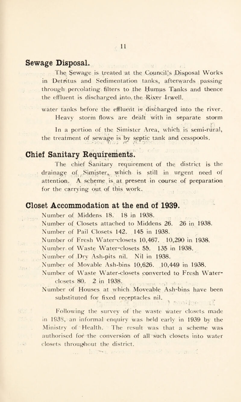Sewage Disposal. The $ewage is treated at the Councils .Disposal Works in Detritus and Sedimentation tanks, afterwards passing through percolating filters to the thumps Tanks and thence the effluent is discharged into, the. Rfver -Irwelk water tanks before the effluent is* discharged into the river. Heavy storm flows are dealt with in separate storm ' . • =V*. y In a portion of the Si mister Area, which is semi-rural, the treatment of sewage is by s,eptic tank and cesspools. . r. C'JC-'V.’ i) • -• ft /'.. . 3' • ' . I Chief Sanitary Requirements. The chief Sanitary requirement of the district is the . * drainage of Sirmster,, which is still in urgent need of attention. A scheme isr at present in course of preparation for the carrying put of this work. Closet Accommodation at the end of 1939. Number of Middens 18. 18 in 1938. Number of Closets attached to Middens 26. 26 in 1938. Number of Pail Closets 142. 145 in 1938. Number of Fresh Water-closets 10,467. 10,290 in 1938. Number of Waste Water-closets 55. 135 in 1938. Number of Dry Ash-pits nil. Nil in 1938. Number of Movable Ash-bins 10,626. 10',449 in 1938. Number of Waste Water-closets converted to Fresh Water- closets 80 . 2 in 1938. ; Number of Houses at which Moveable Ash-bins have been substituted for fixed receptacles nil. ■A. ' . • ^ :lf Following the survey of the waste water closets made in 1638, an informal enquiry was held early in 1939 by the Ministry of Health. The result was that a scheme was authorised for the conversion of all such closets into water closets throughout the district.