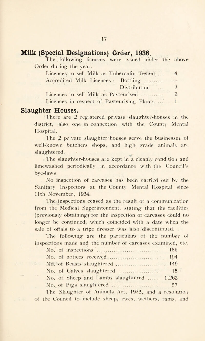 Milk (Special Designations) Order, 1936. The following- licences were issued under the above Order during- the year. Licences to sell Milk as Tuberculin Tested ... 4 Accredited Milk Licences : Bottling .. — Distribution ... 3 Licences to sell Milk as Pasteurised . 2 Licences in respect of Pasteurising Plants ... 1 Slaughter Houses. There are 2 registered private slaughter-houses in the district, also one in connection with the Countv Mental Hospital. The 2 private slaughter-houses serve the businesses of well-known butchers shops, and high grade animals are slaughtered. The slaughter-houses are kept in a cleanly condition and limewashed periodically in accordance with the Council’s bye-laws. No inspection of carcases has been carried out by the Sanitary Inspectors at the County Mental Hospital since 11th November, 1934. The inspections ceased as the result of a communication from the Medical Superintendent, stating that the facilities (previously obtaining) for the inspection of carcases could no longer be continued, which coincided with a date when the sale of offals to a tripe dresser was also discontinued. The following are the particulars of the number of inspections made and the number of carcases examined, etc. No. of inspections .... 156 No. of notices received ..... 104 No. of Beasts slaughtered . 149 No. of Calves slaughtered ... 15 No. of Sheep and Lambs slaughtered . 1,262 No. of Pigs slaughtered . 57 The Slaughter of Animals Act, 1933, and a resolution of the Council to include sheep* ewes, wethers, rams, and