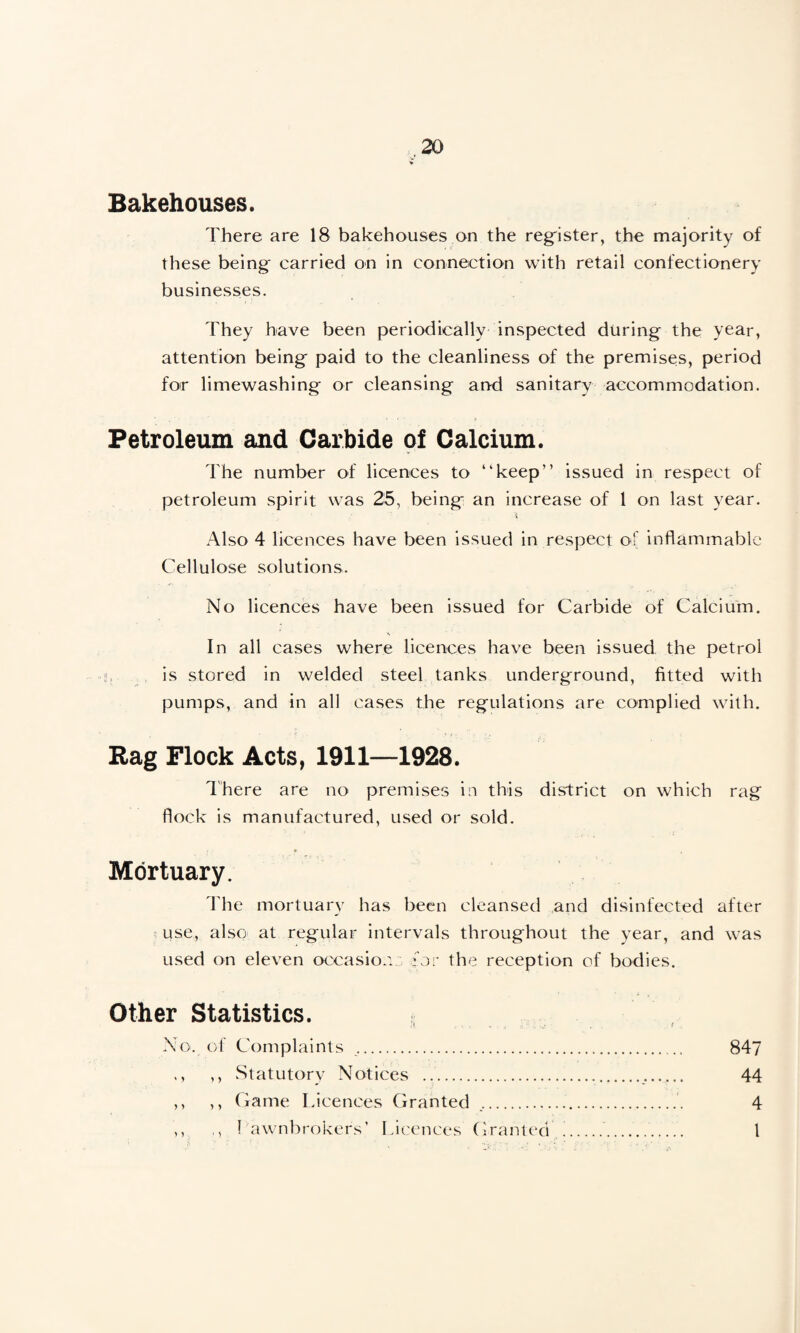 Bakehouses. There are 18 bakehouses on the register, the majority of these being carried on in connection with retail confectionery businesses. They have been periodically inspected during the year, attention being paid to the cleanliness of the premises, period for limewashing or cleansing an-d sanitary accommodation. Petroleum and Carbide of Calcium. The number of licences to “keep” issued in respect of petroleum spirit was 25, being an increase of 1 on last year. Also 4 licences have been issued in respect of inflammable Cellulose solutions. No licences have been issued for Carbide of Calcium. In all cases where licences have been issued the petrol is stored in welded steel tanks underground, fitted with pumps, and in all cases the regulations are complied with. Rag Flock Acts, 1911—1928. There are no premises in this district on which rag flock is manufactured, used or sold. Mortuary. The mortuary has been cleansed and disinfected after use, also at regular intervals throughout the year, and was used on eleven occasions for the reception of bodies. Other Statistics. No. of Complaints . 847 ,, ,, Statutory Notices .. 44 ,, ,, Game Licences Granted .. 4 ,, ,, ! awn brokers' Licences Granted i.. I