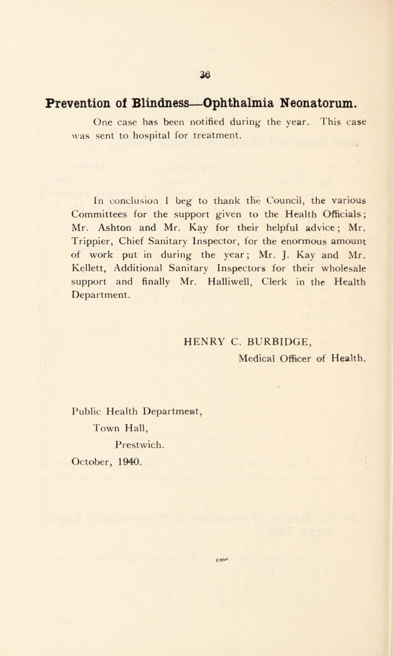 Prevention of Blindness—Ophthalmia Neonatorum. One case has been notified during- the year. This case was sent to hospital for treatment. In conclusion I beg- to thank the Council, the various Committees for the support given to the Health Officials; Mr. Ashton and Mr. Kay for their helpful advice; Mr. Trippier, Chief Sanitary Inspector, for the enormous amount of work put in during the year; Mr. J. Kay and Mr. Kellett, Additional Sanitary Inspectors for their wholesale support and finally Mr. Halliwell, Clerk in the Health Department. HENRY C. BURBIDGE, Medical Officer of Health. Public Health Department, Town Hall, Prestwich. October, 1940.