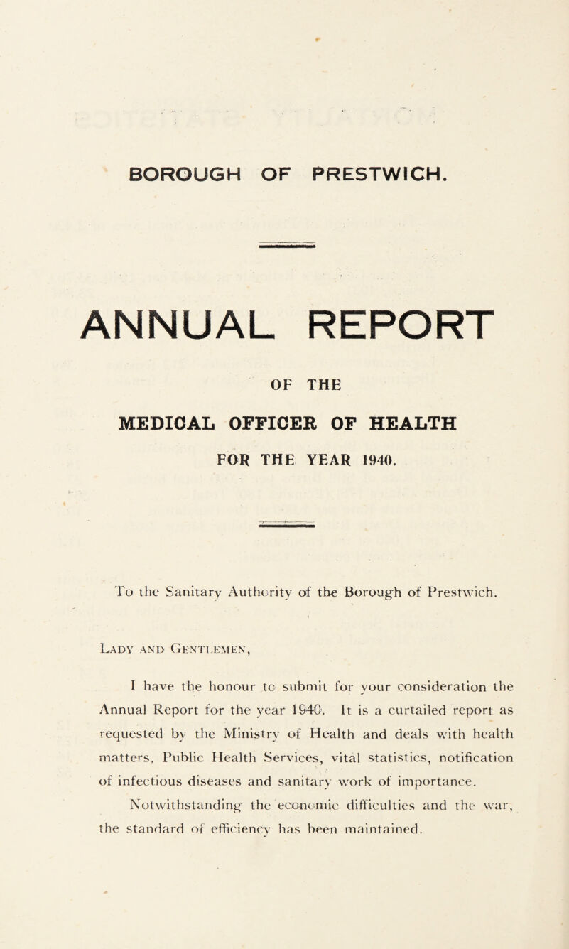 ANNUAL REPORT OF THE MEDICAL OFFICER OF HEALTH FOR THE YEAR 1940. To the Sanitary Authoritv of the Boroug'h of Prestwich. Lady and (ienti emen, I have the honour to submit for your consideration the Annual Report for the year 194C. It is a curtailed report as requested by the Ministry of Health and deals with health matters. Public Health Services, vital statistics, notification of infectious diseases and sanitarv work of importance. Notwithstanding- the ecojicmic difficulties and the war, the standard of efficiencv has been maintained.