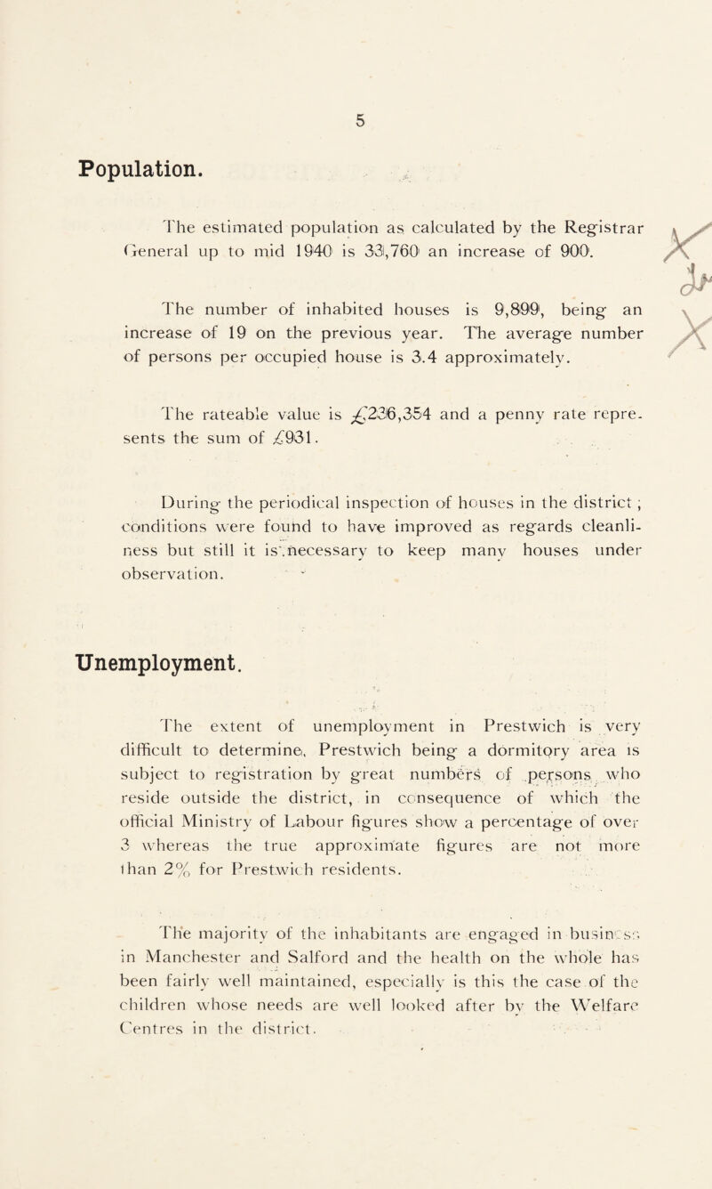 Population. 'Fhe estimated population as. calculated by the Registrar (Teneral up to mid 1940 is 331,760' an increase of QO'O', The number of inhabited houses is 9,899', being an increase of 19 on the previous year. The average number of persons per occupied house is 3.4 approximately. The rateable value is £2SQ,S54 and a penny rate repre. sents the sum of ;^931. During the periodical inspection of houses in the district; conditions were found to have improved as regards cleanli¬ ness but still it is'.necessary to keep manv houses under observation. Unemployment. 'fhe extent of unemployment in Prestwich is very difficult to determine. Prestwich being a dormitpry area is subject to registration by great numbers of persons who reside outside the district, in consequence of which the official Ministry of Labour figures show a percentage of over 3 whereas the true approximate figures are not more than 2% for Prestwich residents. The majority of the inhabitants are engaged in businos;'. in Manchester and Salford and the health on the whole has been fairly well maintained, especially is this the case of the children whose needs are well looked after bv the Welfare CVntres in the district.
