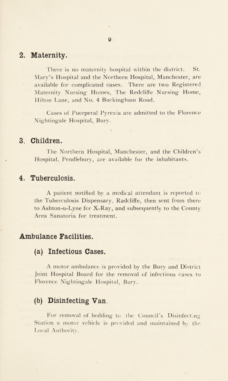 2. Maternity. I'here is no maternity hospital within the district. St. Mary’s Hospital and the Northern Hospital, Manchester, are available for complicated cases. There are two Registered Maternity Nursing Homes, The Redcliffe Nursing Home, Hilton Lane, and No. 4 Buckingham Road. Cases of Puerperal Pyrexia are admitted to the Florence Nightingale Hospital, Bury. 3. Children. The Northern Hospital, Manchester, and the Children’s Hospital, Pendlebury, are available for the inhabitants. 4. Tuberculosis. A patient notified by a medical attendant is reported to the Tuberculosis Dispensary, Radcliffe, then sent from there to Ashton-u-Lyne for X-Ray, and subsequently to the County Area Sanatoria for treatment. Ambulance Facilities. (a) Infectious Cases. A mo'tor ambulance is provided by the Bury and District joint Hospital Board for the removal of infectious cases to Florence Nightingale Hospital, Bury. (b) Disinfecting Van. For removal of bedding to the Council’s Disinfecting Station a motor vehicle is provided and maintained br the Local Authorit>'.