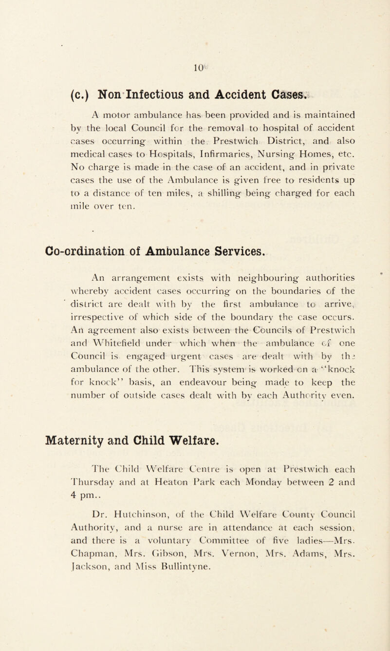(c.) Non Infectious and Accident Cases., A motor ambulance has been provided and is maintained by the local Council for the removal to hospital of accident cases occurring* within the. Prestwich District, and also medical cases to Hospitals, Infirmaries, Nursing Homes, etc. No charge is made in the case of an accident, and in private cases the use of the Ambulance is given free to residents up to a distance of ten miles, a shilling being charged for each mile over ten. Co-ordination of Ambulance Services. An arrangement exists with neighbouring authorities whereby accident cases occurring on the boundaries of the district are dealt with bv the first ambulance to arrive, irrespective of which side of the boundarv the case occurs. An agreement also exists between the Gbuncils of Prestwdch and Whitefield under which when the ambulance of one Council is engaged urgent cases are dealt with by the ambulance of the other. This system is worked on a “knock for knock” basis, an endeavour being made to keep the number of outside cases dealt with by each Authoritv even. Maternity and Child Welfare. The Child Welfare Centre is open at Prestwdeh each dliursday and at Heaton Park each Monday betw^een 2 and 4 pm.. Dr, Hutchinson, of the Child Welfare Countv Council Authority, and a nurse are in attendance at each session, and there is a voluntary Committee of five ladies—Mrs. Chapman, Mrs. Cibson, Mrs. VTrnon, Mrs. Adams, Mrs. Jackson, and Miss Bullintyne.