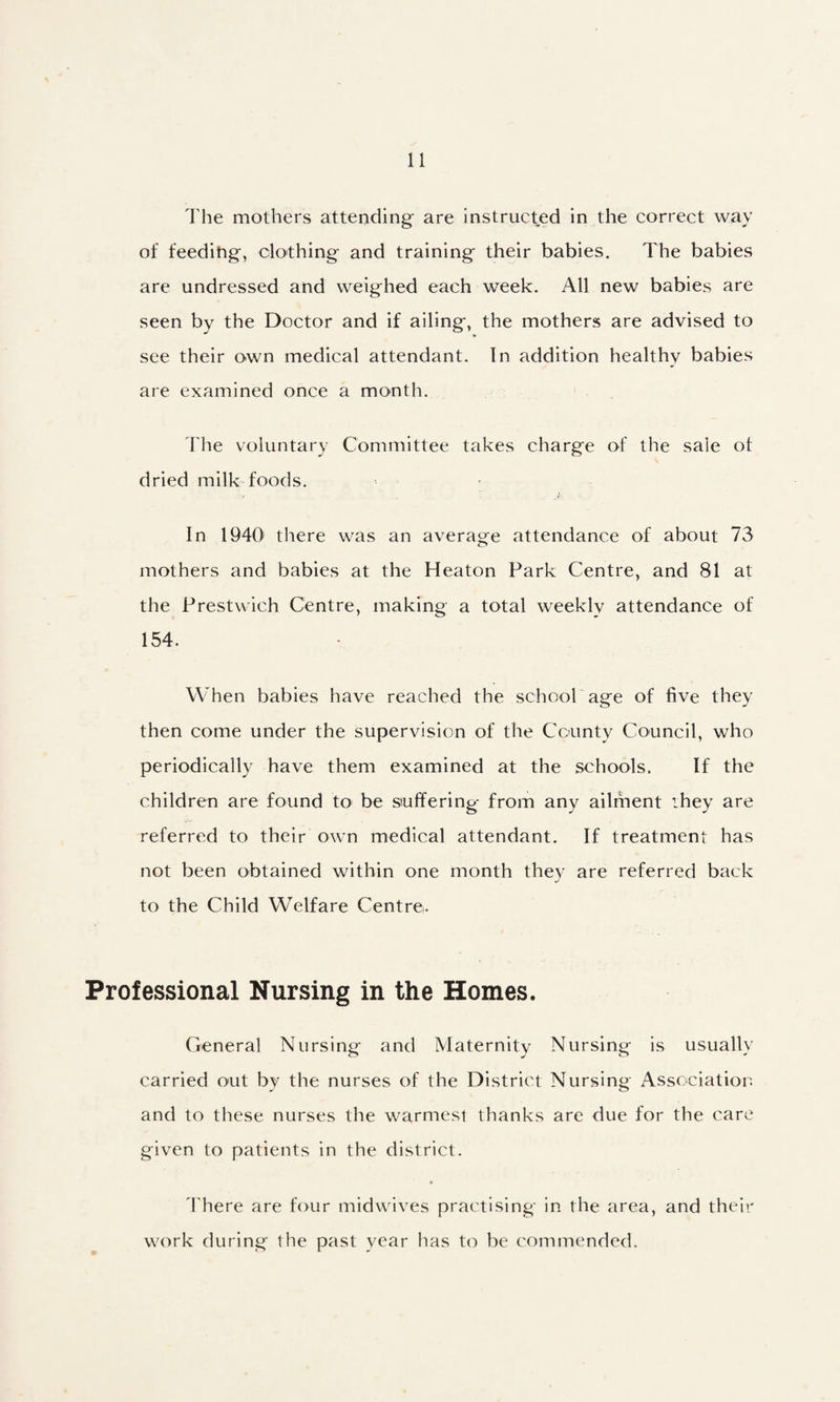 The mothers attending are instructed in the correct way of feedihg, clothing and training their babies. The babies are undressed and weighed each week. All new babies are seen by the Doctor and if ailing, the mothers are advised to see their own medical attendant. In addition healthy babies are examined once a month. I'he voluntary Committee takes charge of the sale of dried milk foods. In 1940' there was an average attendance of about 73 mothers and babies at the Heaton Park Centre, and 81 at the Prestvvich Centre, making a total weekly attendance of 154. When babies have reached the school age of five they then come under the supervision of the County Council, who periodically have them examined at the schools. If the children are found to be suffering from any ailment they are referred to their own medical attendant. If treatment has not been obtained within one month they are referred back to the Child Welfare Centre. Professional Nursing in the Homes. General Nursing and Maternity Nursing is usually carried out by the nurses of the District Nursing Association and to these nurses the warmest thanks are due for the care given to patients in the district. 4'here are four midwives practising in the area, and their work during the past year has to be commended.