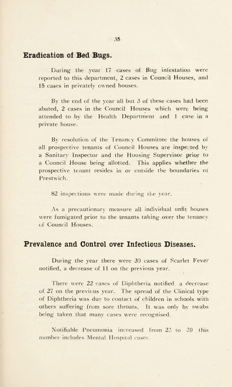 Eradication ot Bed Bugs. During the year 17 cases of Bug- Infestation were reported to this department, 2 cases in Council Houses, and 15 cases in privately ow ned houses. By the end of the year all but 3 of these cases had been abated, 2 cases in the Council Houses which were being attended to by the Health Department and 1 case in a private house. By resolution 0(f the Tenancy Committee the houses oi all prospective tenants of Council Houses are inspected by a Sanitary Inspector and the Housing Supervisor prior to a Council House being allotted. This applies whether the prospective tenant resides in or outside the boundaries ot Prestwich. 82 inspections were made during the year. As a precautionary measure all individual unfit houses were fumigated prior to the tenants taking over the tenancy of Council Houses. Prevalence and Control over Infectious Diseases. During the year there w^ere 30 cases of Scarlet Fever notified, a decrease of 11 on the previous year. There were 22 cases of Diphtheria notified, a decrease of 27 on the previous year. The spread of the Clinical type of Diphtheria was due to contact of children in schools with others suffering from sore throats. It was only bv swabs being taken that manv cases were recognised. Notifiable Pneumonia increased from 23 to 39 this number includes .Mental Hospital cases.