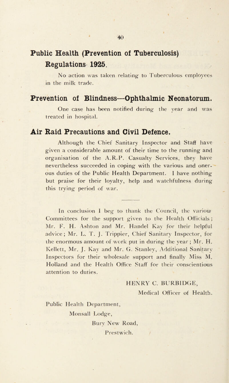 Public Health (Prevention of Tuberculosis) Regulations' 1925. No action was taken relating- to Tuberculous employees in the milk trade. Prevention of Blindness—Ophthalmic Neonatorum. One case has been notified during the year and was treated in hospital. Air Raid Precautions and Civil Defence. Although the Chief Sanitary Inspector and Stafi have given a considerable amount of their time to the running and organisation of the A.R.P. Casualtv Services, thev have nevertheless succeeded in coping with the various and oner¬ ous duties of the Public Health Department. I have nothing but praise for their loyalty, help and watchfulness during this trying period of war. In conclusion I beg to thank the Council, the variow Committees for the support given to the Health Officials ; Mr. F. H. Ashton and Mr. Handel Kay for their helpful advice; Mr. L. T. J. Trippier, Chief Sanitary Inspector, for the enormous amount of work put in during the year ; Mr. H. Kellett, Mr. J. Kay and Mr. G. Stanley, Additional Sanitary Inspectors for their wholesale support and finallv Miss M. Holland and the Health Office Staff for their conscientious attention to duties. HENRY C. BCRBIDGE, Medical Officer of Health. Public Health Department, Monsall Lodge, Bury New Road, Prestwich. /
