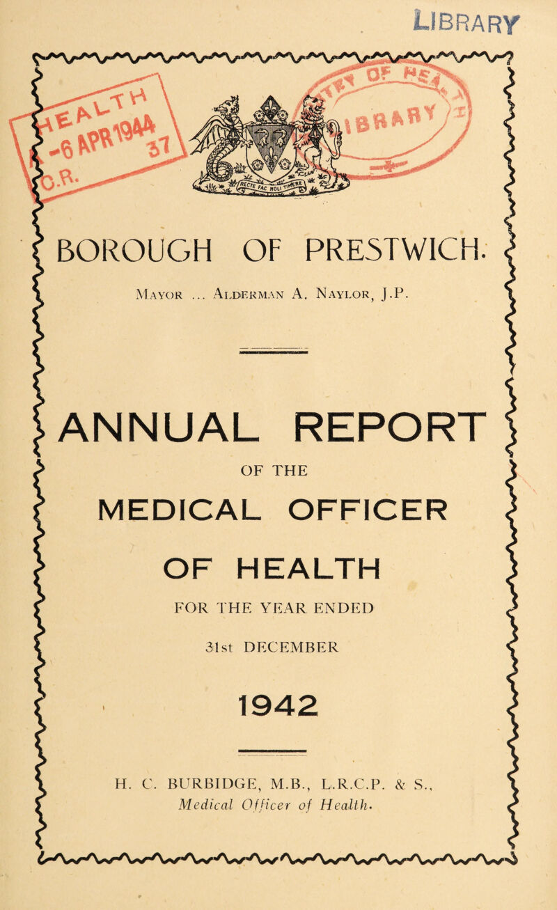 Librarv BOROUC7H OF PRE5TWICH Mayor ... Alderman A. Naylor J.P REPORT ANNUAL OF THE MEDICAL OFFICER OF HEALTH FOR THE YEAR ENDED 31st DECEMBER 1942 H. C. BURBIDGE, M.B., L.R.C.P. & S.,