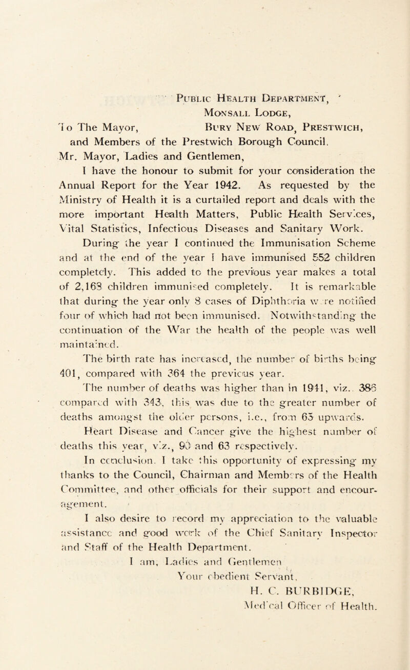 Public Health Department, ' MonsALL Lodge, lo The Mayor, Bury New Road, Prestwich, and Members of the Prestwich Borough Council, Mr. Mayor, Ladies and Gentlemen, I have the honour to submit for your consideration the Annual Report for the Year 1942. As requested by the Ministry of Health it is a curtailed report and deals with the more important Health Matters, Public Health Services, Vital Statistics, Infectious Diseases and Sanitary Work. During the year I continued the Immunisation Scheme and at the end of the year 1 have immunised 552 children completely. This added to the previous year makes a total of 2,163 children immunised completely. It is remarkable that during the year only 8 cases of Diphtheria w re ncHlfied four of which had riot been immunised. Notwithstanding the continuation of the War the health of the people was well maintained. The birth rate has increased, the number of bii'ths being 401, compared with 364 the previcus year. 'fhe number of deaths was higher than in 1941, viz., 3S6 compared with 343, this was due to the greater number of deaths amongst the older persons, i.c., from 65 upwards. H eart D isease and Cancer give the highest number of deaths this yeaig viz., 93) and 63 respectively. In ccrnclu'^ion. I take this opportunity of expressing my thanks to the Council, Chairman and Membe rs of the Health Committee, and other officials for their support and encour¬ agement. I also desire to lecord my appreciation to the valuable Jissistancc and g-ood work of the Chief Sanitary Inspector and Staff of the Health Department. I am. Ladies and Gentlemen Your ebedient Servant, H. C. BLRBIDGE,