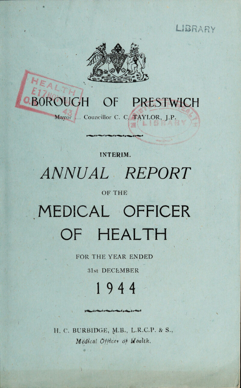 ( OSRARY it'.'.. BOROUGH OF PRESTWICH Mayor ... Councillor C. C/ TAYLOR, J.P. INTERIM. ANNUAL REPORT OF THE MEDICAL OFFICER OF HEALTH FOR THE YE:AR ENDED \ 31st DECEMBER 1944 H. C. BURBllXtE, M.B., L.R.C.P. & S., Me'dicil Officn 6f iiiallk. i*5S iT'- ' Lii f* 1