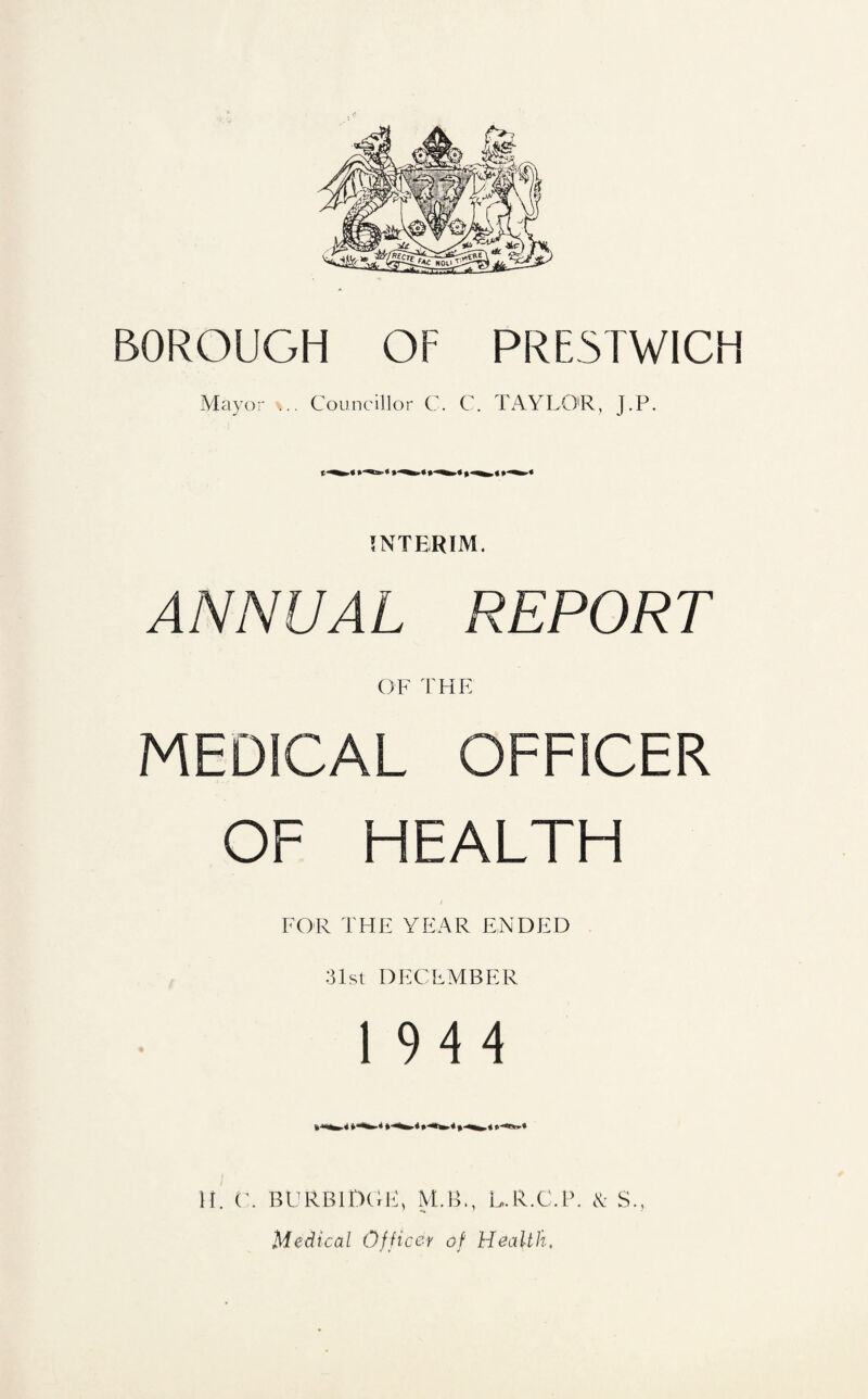 BOROUGH OF PRESTWICH Mayor ... Councillor C. C. TAYLO'R, J.P. INTERIM. ANNUAL REPORT OF THE MEDICAL OFFICER OF HEALTH FOR THE YEAR ENDED :31st DECEMBER 1944 It. C. BL'RBIDGU, M.B., L.R.C.R. cK: S., Medical Officer of Health.
