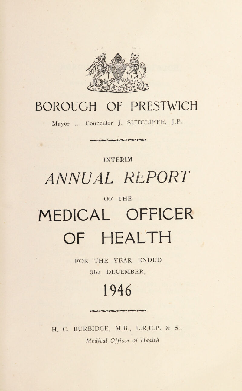 BOROUGH OF PRESTWICH Mayor ... Councillor ]. SUTCLIFFE, J.P. INTERIM ANNUAL REPORT OF THE MEDICAL OFFICER OF HEALTH FOR THE YEAR ENDED 31st DECEMBER, 1946 H. C. BURBIDGE, M.B., L.R.C.P. & S., Medical Officer of Health