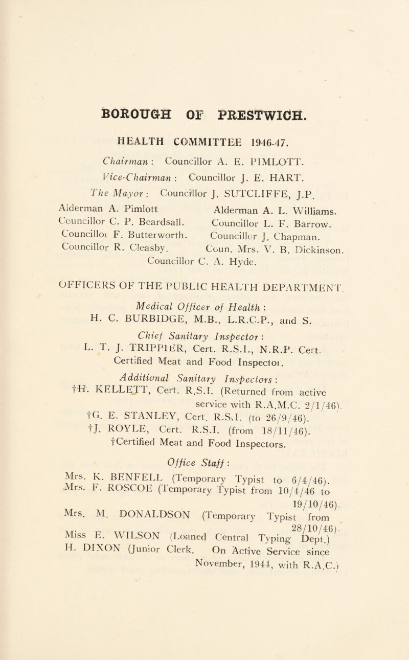 HEALTH COMMITTEE 1946-47. Chairman : Councillor A. E. PIMLOTT. Vice-Chairman : Councillor J. E. HART. The Mayor: Councillor J. SUTCLIFFE, J.P. Alderman A. Pimlott Councillor C. P. Beardsall. Councilloi F. Butterworth. Councillor R. Cleasby. Councillor Alderman A. L. Williams. Councillor L. F. Barrow. Councillor J. Chapman. Coun. Mrs. V. B. Dickinson C. A. Hyde. OFFICERS OF THE PUBLIC HEALTH DEPARTMENT Medical Officer of Health : H. C. BURBIDGE, M.B., L.R.C.P., and S. Chief Sanitary Inspector : L. T. J. TRIPPIER, Cert. R.S.I., N.R.P. Cert. Certified Meat and Food Inspectoi. Additional Sanitary Inspectors : t'H. KELLETT, Cert. R.S.I. (Returned from active service with R.A.M.C. 2/1/461. to. E. STANLEY, Cert. R.S..L (to 26/9/46).' tj. ROYLE, Cert. R.S.I. (from 18/11/46). fCertified Meat and Food Inspectors. Office Staff; Mrs. K. BENFELL (Temporary l^ypist to 6/4/46). Mrs. F. ROSCOE (ITmporary Pypist from 10/4/46 to 19/10/46). Mrs. M. DONALDSON (Lemporary Typist from Miss E. WILSON (Loaned Central Typing Dept.)*^ H. DIXON (Junior Clerk. On Active Service since November, 1944, with R.A.C.i