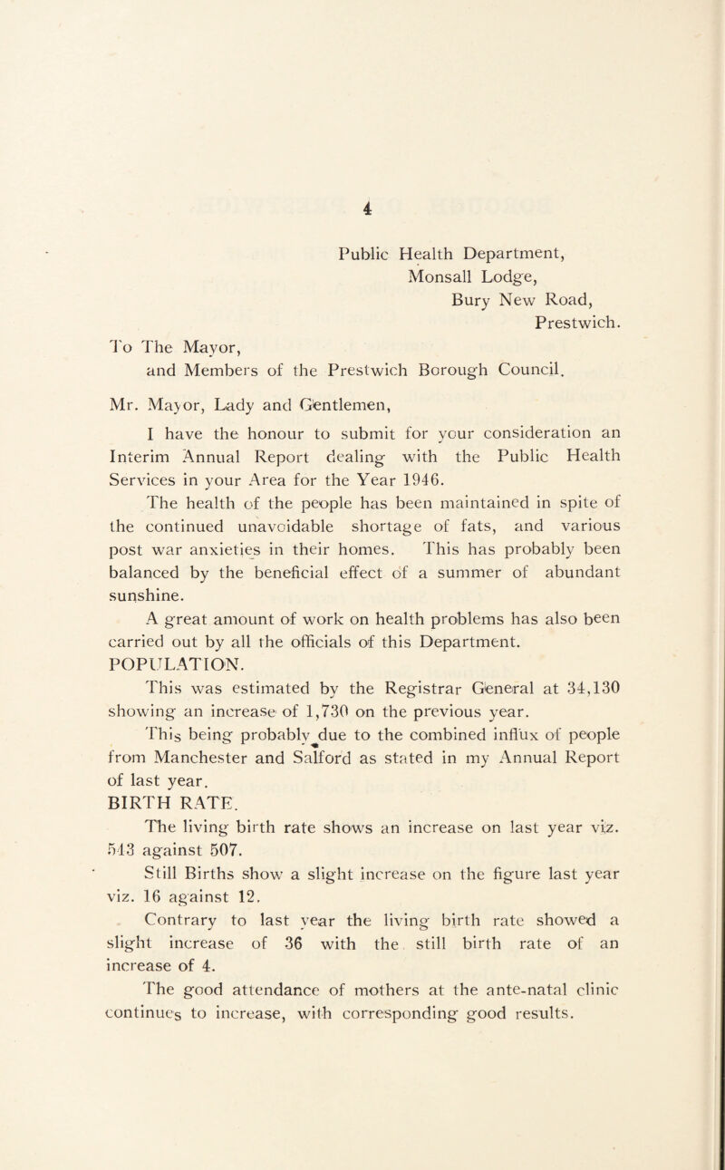 Public Health Department, Monsall Lodge, Bury New Road, Prestwich. d'o The Mayor, and Members of the Prestwich Borough Council. Mr. Ma^or, Lady and Gientlemen, I have the honour to submit for your consideration an Interim Annual Report dealing with the Public Health Services in your Area for the Year 1946. The health of the people has been maintained in spite of the continued unavoidable shortage of fats, and various post war anxieties in their homes. This has probably been balanced by the beneficial effect of a summer of abundant sunshine. A great amount of work on health problems has also been carried out by all the officials of this Department. POPULATION. This was estimated by the Registrar General at 34,130 showing an increase of 1,730 on the previous year. 'Phis being probably^due to the combined influx of people from Manchester and Salford as stated in my Annual Report of last year, BIRTH RATE. The living birth rate shows an increase on last year vi,z. 543 against 507. Still Births show a slight increase on the figure last year viz. 16 against 12. Contrary to last year the living birth rate showed a slight increase of 36 with the still birth rate of an increase of 4. The good attendance of mothers at the ante-natal clinic continues to increase, with corresponding good results.