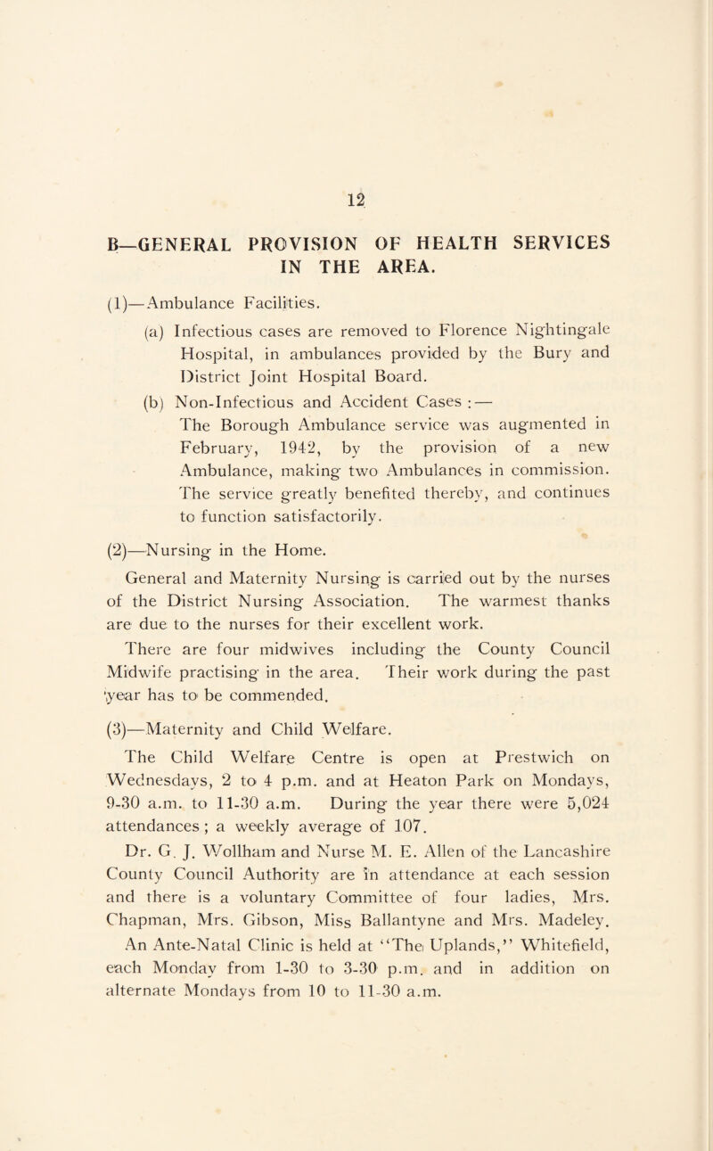 B—GENERAL PROVISION OF HEALTH SERVICES IN THE AREA. (1) —Ambulance Facilities. (a) Infectious cases are removed to Florence Nightingale Hospital, in ambulances provided by the Bury and District Joint Hospital Board. (b) Non-Infectious and Accident Cases : — The Borough Ambulance service was augmented in February, 1942, by the provision of a new Ambulance, making two Ambulances in commission. The service greatly benefited thereby, and continues to function satisfactorily. (2) —Nursing in the Home. General and Maternity Nursing is carried out by the nurses of the District Nursing Association, The warmest thanks are due to the nurses for their excellent work. There are four midwives including the County Council Midwife practising in the area. Their work during the past ‘year has tO' be commended. (3) —Maternity and Child Welfare. The Child Welfare Centre is open at Prestwich on Wednesdays, 2 to 4 p.m. and at Heaton Park on Mondays, 9-30 a.m. to 11-30 a.m. During the year there were 5,024 attendances; a weekly average of 107. Dr. G. J. Wollham and Nurse M. E. Allen of the Lancashire County Council Authority are in attendance at each session and there is a voluntary Committee of four ladies, Mrs. Chapman, Mrs, Gibson, Miss Ballantyne and Mrs, Madeley. An Ante-Natal Clinic is held at “The Uplands,” Whitefield, each Monday from 1-30 to 3-30 p,m. and in addition on alternate Mondays from 10 to 11-30 a.m.