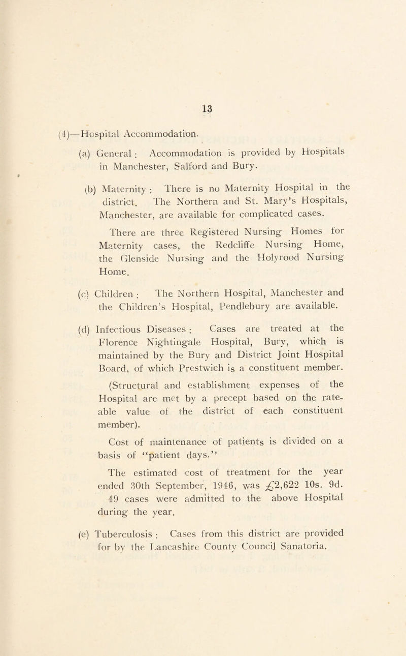 (4)—Hospital Accommodation. (a) General : Accommodation is provided by Hospitals in Alanchester, Salford and Bury. (b) Maternity : There is no Maternity Hospital in the district. The Northern and St. Mary’s Hospitals, Manchester, are available for complicated cases. There are three Registered Nursing Homes for Maternity cases, the Redclilfe Nursing Home, the G'lenside Nursing and the Holyrood Nursing Home. (c) Children ; The Northern Hospital, Manchester and the Children's Hospital, Pendlebury are available. (d) Infectious Diseases : Cases are treated at the Florence Nightingale Hospital, Bury, which is maintained by the Bury and District Joint Hospital Board, of which Prestwich is a constituent member. (Structural and establishment expenses of the Hospital are iTiCt by a precept based on the rate¬ able value of the district of each constituent member). Cost of maintenance of patients is divided on a basis of “patient days.” The estimated cost of treatment for the year ended 30th September, 1946, was ;2^2,622 10s. 9d. 49 cases were admitted to the above Hospital during the year. (e) Tuberculosis : Cases from this district are provided for by the Lancashire County Council Sanatoria.