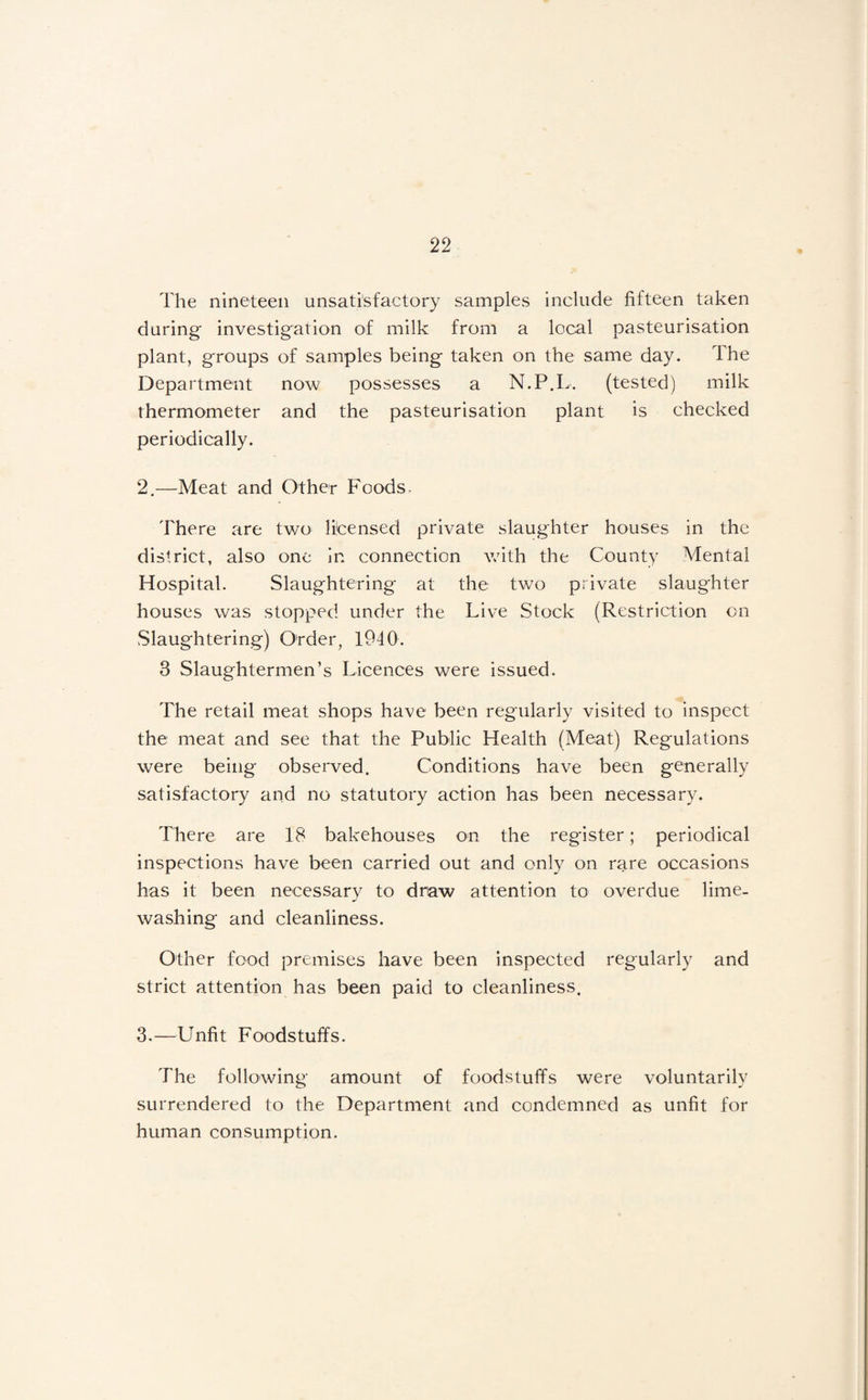 The nineteen unsatisfactory samples include fifteen taken during investigation of milk from a local pasteurisation plant, groups of samples being taken on the same day. The Department now possesses a N.P.L. (tested) milk thermometer and the pasteurisation plant is checked periodically. 2. —Meat and Other Foods- There are two licensed private slaughter houses in the district, also one in connection with the County Mental Hospital. Slaughtering at the two private slaughter houses was stopped under the Live Stock (Restriction on vSlaughtering) Order, 1940. 3 Slaughtermen’s Licences were issued. The retail meat shops have been regularly visited to inspect the meat and see that the Public Health (Meat) Regulations were being observed. Conditions have been generally satisfactory and no statutory action has been necessary. There are 18 bakehouses on the register; periodical inspections have been carried out and only on rare occasions has it been necessary to draw attention to overdue lime¬ washing and cleanliness. Other food premises have been inspected regularly and strict attention has been paid to cleanliness, 3. —Unfit Foodstuffs. The following amount of foodstuffs were voluntarily surrendered to the Department and condemned as unfit for human consumption.