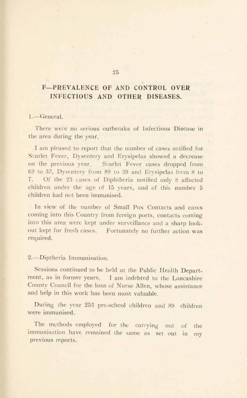 F—PREVALENCE OF AND CONTROL OVER INFECTIOUS AND OTHER DISEASES. 1. —General. There were no serious outbreaks of Infectious Disease in the area during the year. I am pleased to report that the number of cases notified for Scarlet Fever, Dysentery and Erysipelas showed a decrease on the previous year. Scarlet Fever cases dropped from 69 to 33, Dysentery from 89 to 39 and ffrysipelas from 8 to 7. Of the 23 c ases of Diphtheria notified only 8 affected children under the age of 15 years, and of this number 5 children had not been immunised. In view of the number of Small Pox Contacts and cases coming into this Country from foreign ports, contacts coming into this area were kept under surveillance and a sharp look¬ out kept for fresh cases. Fortunately no further action was required. 2. —Diptheria Immunisation. Sessions continued to be held at the Public Health Depart¬ ment, as in former years. I am indebted to the Lancashire County Council for the loan of Nurse Allen, whose assistance and help in this work has been most valuable. During the year 253 pre-school children and 89 children were immunised. The methods employed for the carrying out of the Immunisation have remained the same as set out in my previous reports.
