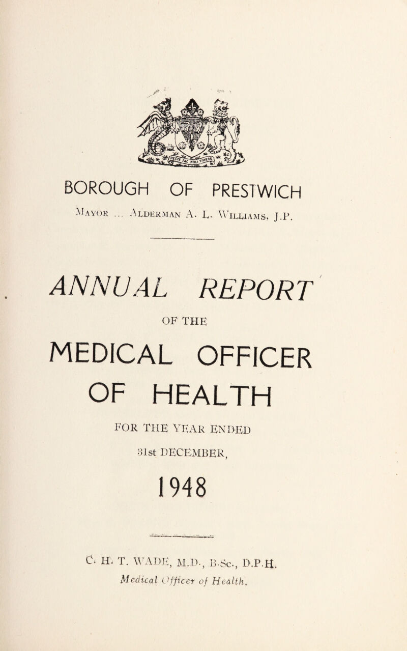 BOROUGH OF PRESTWICH Mayor ... Alderman A. Iv. Williams, J.P. ANNUAL REPORT OF THE MEDICAL OFFICER OF HEALTH FOR THE YEAR ENDED 31st DECEMBER, 1948 C. ID T. WADE, M.D., B.So, D.P.H. Medical Officer of Health.