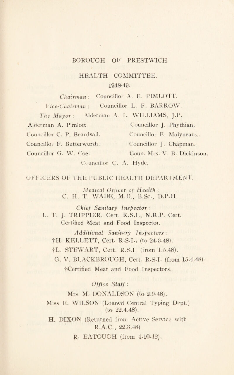 HEALTH COMMITTEE. 1948-49. Chairman'. Councillor A. E. PIMLOTi. Vice-Chairman : Councillor L. F. BARROW. The Mayor : Alderman A Alderman A. Pimlott Councillor C. P. Beardsall. Councillor F. Buttei worth. Councillor G. W. Coe. Councillor L. WILLIAMS, j.P. Councillor J. Phythian. Councillor E. Molyneaux. Councillor j. Chapman. Coun. Mrs. V. B. Dickinson, k A. Hvde. OFFICERS OF TFIE PUBLIC HEALTH DEPARTMENT. Medical Officer of C. H. T. WADE, M.D., Health : B.Sc., D.P-H. Chief Sanitary Inspector : L. T. j. TRIPP1ER, Cert. R.S.I., N.R.P. Cert. Certified Meat and Food Inspector Additional Sanitary Inspectors: fH. KETLETT, Cert- R-ST-, (to 24-3,40). fL. STEWART, Cert. R.S.I. (from 1.5.48). G. V. BEACKBRO'UGH, Cert. R-ST- (from 15.4-48)- t'Certified Meat and Food Inspectors. Office Staff : Mrs- M. DONALDSON (to 2,9-40). Miss E. WILSON (Loaned Central Typing Dept.) (to 22.4.48). H. DIXON (Returned from Active Service with R.A-C-, 22.3.48) R. EATOUGH (from 4.10-48),