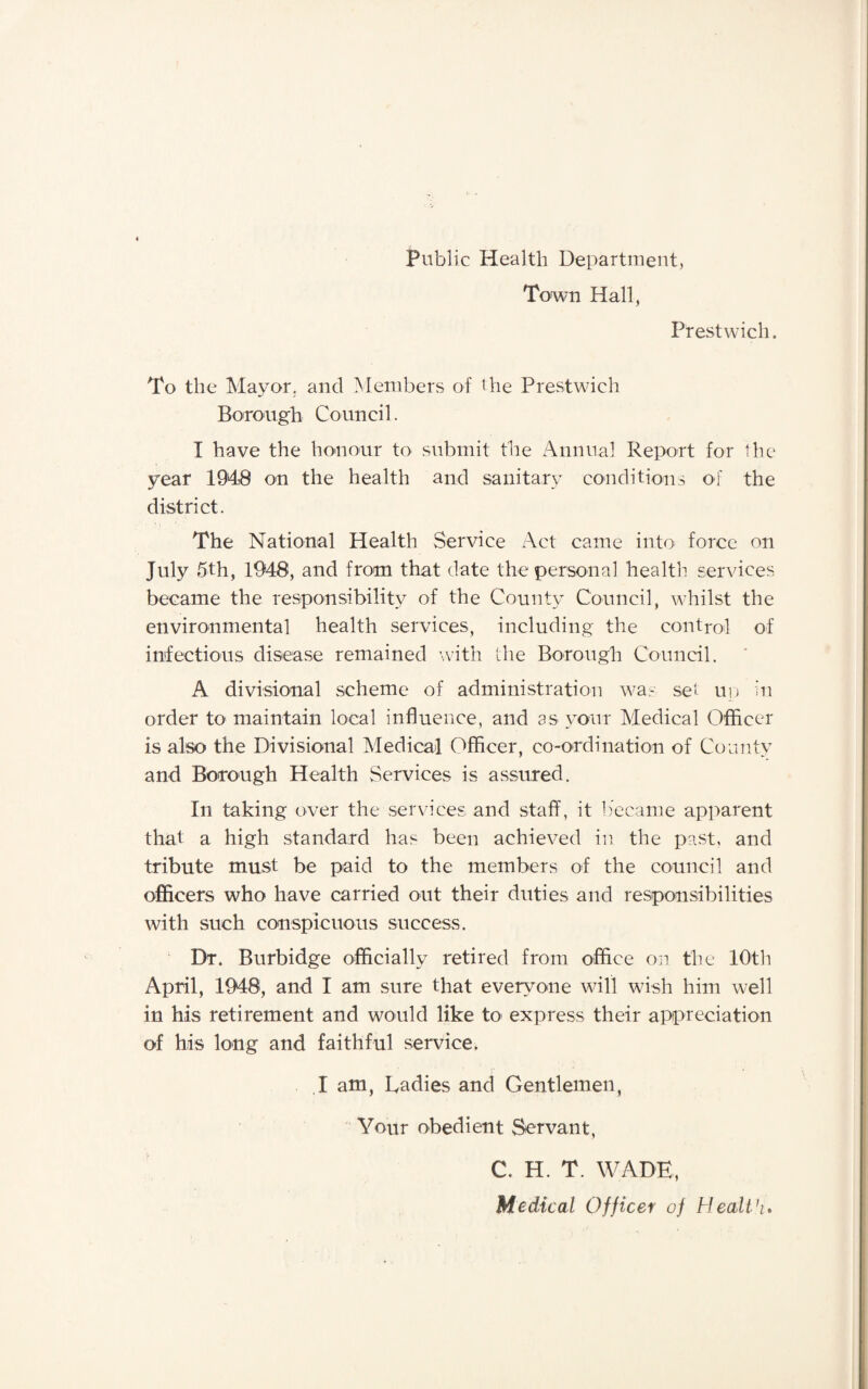 Public Health Department, Town Hall, Prestwich. To the Mayor, and Members of the Prestwich Borough Council. I have the honour to submit the Annual Report for the year 1948 on the health and sanitary conditions of the district. The National Health Service Act came into force on July 5th, 1948, and from that date the personal health services became the responsibility of the County Council, whilst the environmental health services, including the control of infectious disease remained with the Borough Council. A divisional scheme of administration was set up in order to maintain local influence, and as your Medical Officer is also the Divisional Medical Officer, co-ordination of County and Borough Health Services is assured. In taking over the services and staff, it became apparent that a high standard has been achieved in the past, and tribute must be paid to the members of the council and officers who have carried out their duties and responsibilities with such conspicuous success. Dr. Burbidge officially retired from office on the 10th April, 1948, and I am sure that everyone will wish him well in his retirement and would like to express their appreciation of his long and faithful service. I am, hadies and Gentlemen, Your obedient Servant, C. H. T. WADE,