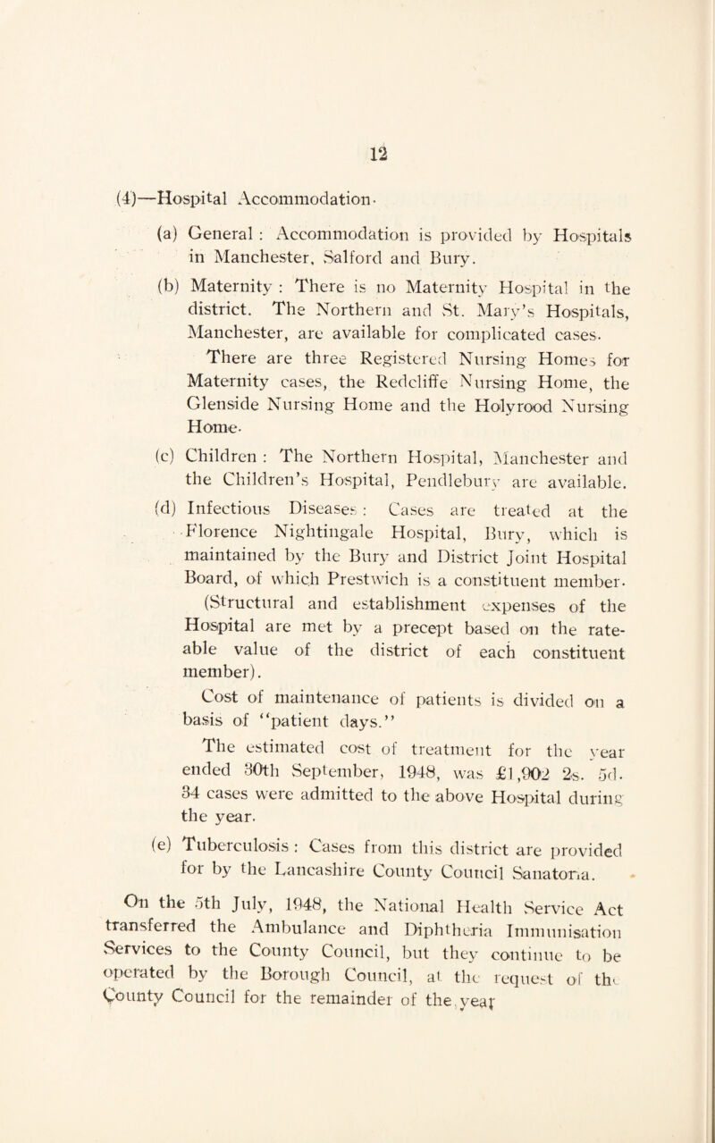 (4)—Hospital Accommodation • (a) General : Accommodation is provided by Hospitals in Manchester, Salford and Bury. (b) Maternity : There is no Maternity Hospital in the district. The Northern and St. Mary’s Hospitals, Manchester, are available for complicated cases. There are three Registered Nursing Homes for Maternity cases, the Red cliff e Nursing Home, the Glenside Nursing Home and the Holy rood Nursing Home- (c) Children : The Northern Hospital, Manchester and the Children’s Hospital, Pendlebury are available. (d) Infectious Diseases : Cases are treated at the Florence Nightingale Hospital, Bury, which is maintained by the Bury and District Joint Hospital Board, of which Prestwich is a constituent member. (Structural and establishment expenses of the Hospital are met by a precept based on the rate¬ able value of the district of each constituent member). Cost of maintenance of patients is divided on a basis of “patient days.’’ The estimated cost of treatment for the year ended 30th September, 1948, was £1,902 2s. 5d. 34 cases were admitted to the above Hospital during the year. T) Tuberculosis : Cases from this district are provided lot by the Lancashire County Council Sanatoria. On the 5th July, 1948, the National Health Service Act transferred the Ambulance and Diphtheria Immunisation Services to the County Council, but they continue to be operated by the Borough Council, at the request of tin County Council for the remainder of the yeaf