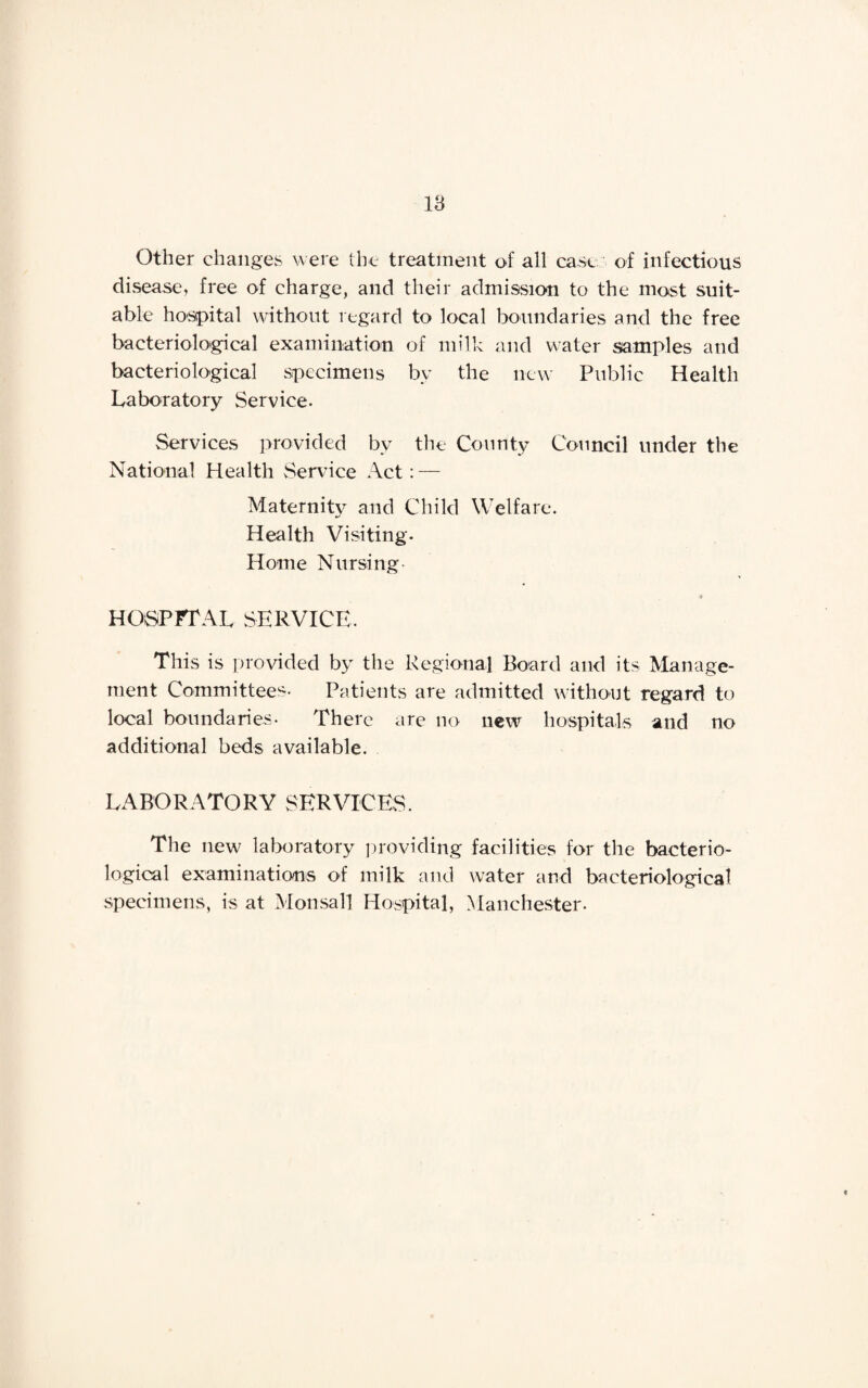 Other changes were the treatment of all case of infectious disease, free of charge, and their admission to the most suit¬ able hospital without regard to local boundaries and the free bacteriological examination of milk and water samples and bacteriological specimens by the new Public Health Laboratory Service. Services provided by the County Council under the National Health Service Act: — Maternity and Child Welfare. Health Visiting. Home Nursing « hospital service. This is provided by the Regional Board and its Manage¬ ment Committees. Patients are admitted without regard to local boundaries. There are no new hospitals and no additional beds available. LABORATORY SERVICES. The new laboratory providing facilities for the bacterio¬ logical examinations of milk and water and bacteriological specimens, is at Monsall Hospital, Manchester.