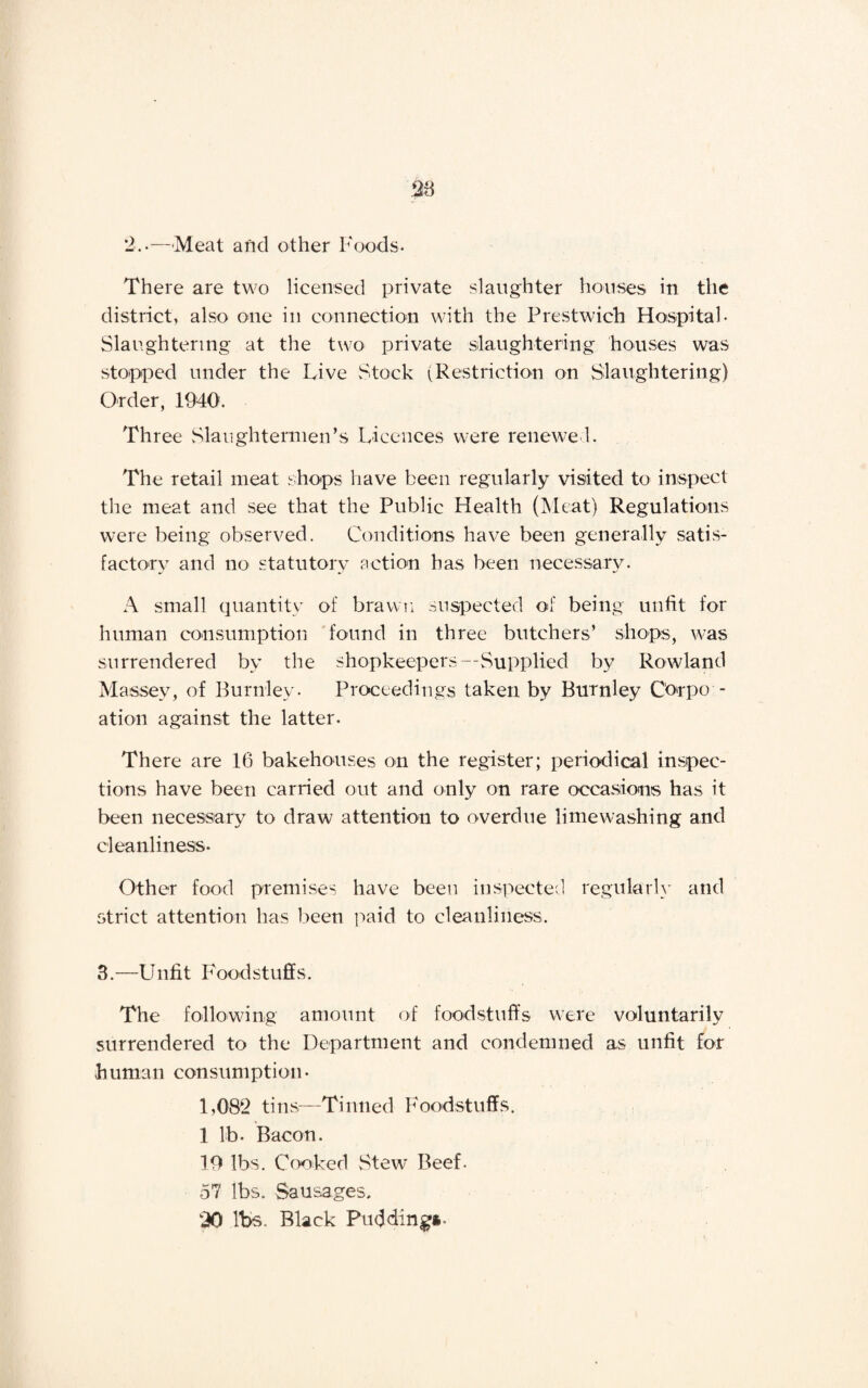2..—Meat arid other Foods- There are two licensed private slaughter houses in the district, also one in connection with the Prestwich Hospital- Slaughtering at the two private slaughtering houses was stopped under the Live Stock (Restriction on Slaughtering) Order, 1940. Three Slaughtermen’s Licences were renewed. The retail meat shops have been regularly visited to inspect the meat and see that the Public Health (Meat) Regulations were being observed. Conditions have been generally satis¬ factory and no statutory action has been necessary. A small quantity of brawn suspected of being unfit for human consumption found in three butchers’ shops, was surrendered by the shopkeepers—Supplied by Rowland Massey, of Burnley. Proceedings taken by Burnley C'orpo - ation against the latter. There are 16 bakehouses on the register; periodical inspec¬ tions have been carried out and only on rare occasions has it been necessary to draw attention to overdue limewashing and cleanliness. Other food premises have been inspected regularly and strict attention has been paid to cleanliness. 3.—Unfit Foodstuffs. The following amount of foodstuffs were voluntarily surrendered to the Department and condemned as unfit for human consumption- 1,082 tins—Tinned Foodstuffs. 1 lb. Bacon. 19 lbs. Cooked .Stew Beef. 57 lbs. Sausages. 20 lbs. Black Pudding*.