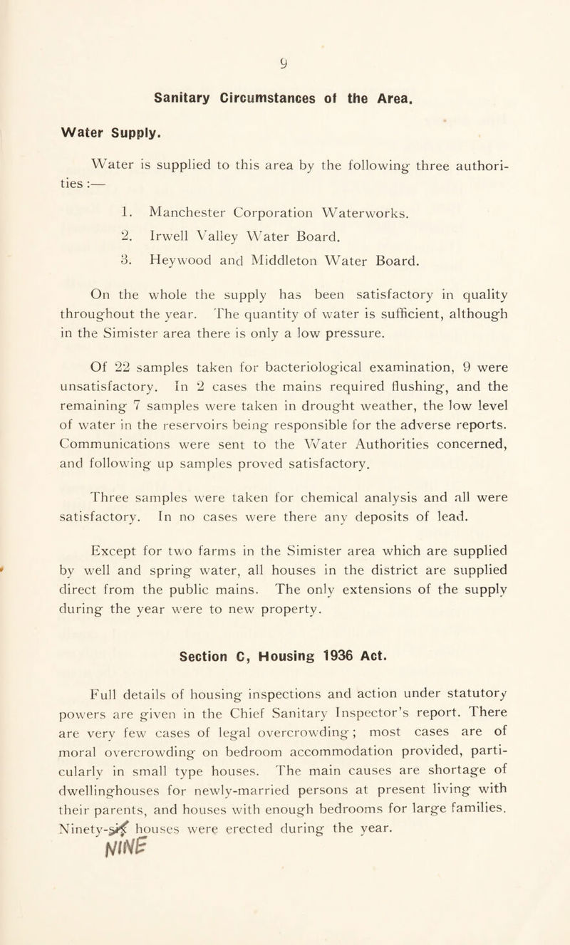 Sanitary Circumstances of the Area. Water Supply. Water is supplied to this area by the following- three authori¬ ties :— 1. Manchester Corporation Waterworks. 2. Irwell Valley Water Board. 3. Heywood and Middleton Water Board. On the whole the supply has been satisfactory in quality throughout the year. The quantity of water is sufficient, although in the Simister area there is only a low pressure. Of 22 samples taken for bacteriological examination, 9 were unsatisfactory. In 2 cases the mains required flushing, and the remaining 7 samples were taken in drought weather, the low level of water in the reservoirs being responsible for the adverse reports. Communications were sent to the Water Authorities concerned, and following up samples proved satisfactory. Three samples were taken for chemical analysis and all were satisfactory. In no cases were there any deposits of lead. Except for two farms in the Simister area which are supplied by well and spring water, all houses in the district are supplied direct from the public mains. The only extensions of the supply during the year were to new property. Section C, Housing 1936 Act. Full details of housing inspections and action under statutory powers are given in the Chief Sanitary Inspector’s report. There are verv few cases of legal overcrowding; most cases are of moral overcrowding on bedroom accommodation provided, parti¬ cularly in small type houses. The main causes are shortage of dwellinghouses for newly-married persons at present living with their parents, and houses with enough bedrooms for large families. Ninety-^i^ houses were erected during the year.