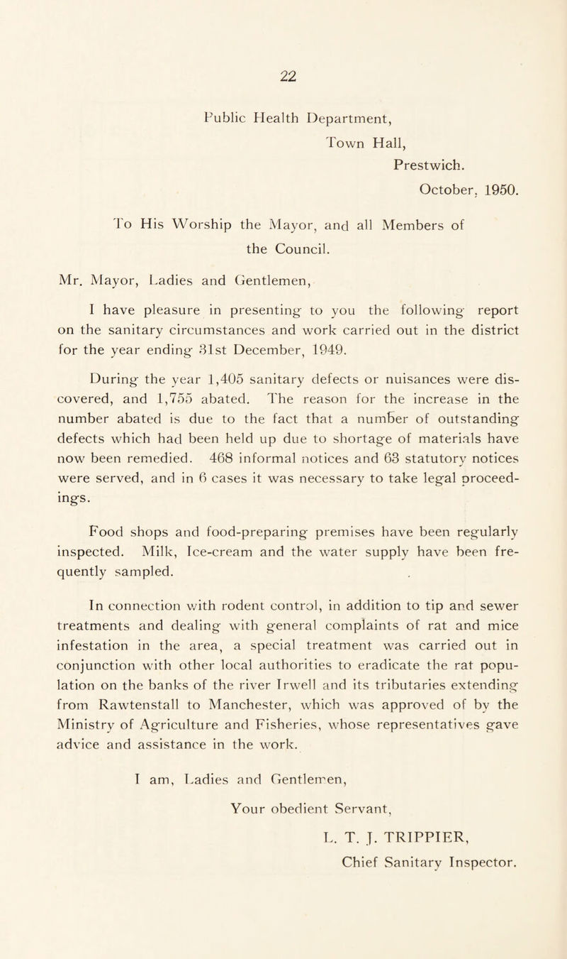 Public Health Department, Town Hall, Prestwich. October, 1950. To His Worship the Mayor, and all Members of the Council. Mr. Mayor, Ladies and Gentlemen, I have pleasure in presenting to you the following report on the sanitary circumstances and work carried out in the district for the year ending 81st December, 1949. During the year 1,405 sanitary defects or nuisances were dis¬ covered, and 1,755 abated. The reason for the increase in the number abated is due to the fact that a number of outstanding defects which had been held up due to shortage of materials have now been remedied. 468 informal notices and 63 statutory notices were served, and in 6 cases it was necessary to take legal proceed¬ ings. Food shops and food-preparing premises have been regularly inspected. Milk, Ice-cream and the water supply have been fre¬ quently sampled. In connection with rodent control, in addition to tip and sewer treatments and dealing with general complaints of rat and mice infestation in the area, a special treatment was carried out in conjunction with other local authorities to eradicate the rat popu¬ lation on the banks of the river Irwell and its tributaries extending from Rawtenstall to Manchester, which was approved of by the Ministrv of Agriculture and Fisheries, whose representatives gave advice and assistance in the work. I am, Ladies and Gentlemen, Your obedient Servant, L. T. ]. TRIPPIER, Chief Sanitary Inspector.