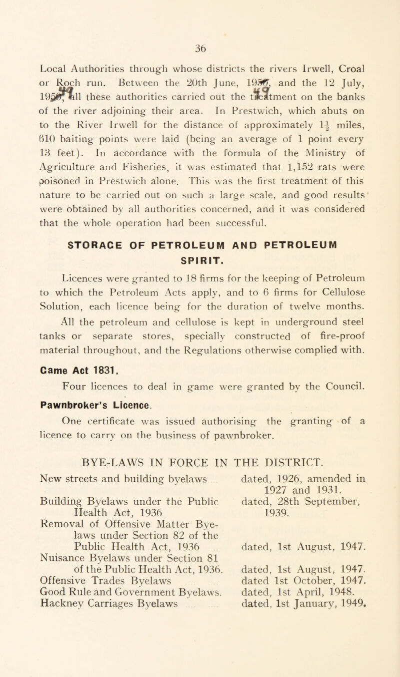 Local Authorities through whose districts the rivers Irwell, Croal or Roch run. Between the 20th June, 19^ and the 12 195^11 these authorities carried out the tifeitment on the banks of the river adjoining their area. In Prestwich, which abuts on to the River Irwell for the distance of approximately miles, 610 baiting points were laid (being an average of 1 point every 13 feet). In accordance with the formula of the Ministry of Agriculture and Fisheries, it was estimated that 1,152 rats were poisoned in Prestwich alone. This was the first treatment of this nature to be carried out on such a large scale, and good results were obtained by all authorities concerned, and it was considered that the whole operation had been successful. STORAGE OF PETROLEUM AND PETROLEUM SPIRIT. Licences were granted to 18 firms for the keeping of Petroleum to which the Petroleum Acts apply, and to 6 firms for Cellulose Solution, each licence being for the duration of twelve months. All the petroleum and cellulose is kept in underground steel tanks or separate stores, specially constructed of fire-proof material throughout, and the Regulations otherwise complied with. Came Act 1831. Four licences to deal in game were granted by the Council. Pawnbroker’s Licence. One certificate was issued authorising the granting of a licence to carry on the business of pawnbroker. BYE-LAWS IN FORCE IN THE DISTRICT. New streets and building byelaws Building Byelaws under the Public Health Act, 1936 Removal of Offensive Matter Bye¬ laws under Section 82 of the Public Health Act, 1936 Nuisance Byelaws under Section 81 of the Public Health Act, 1936. Offensive Trades Byelaws Good Rule and Government Byelaws. Hackney Carriages Byelaws dated, 1926, amended in 1927 and 1931. dated, 28th September, 1939. dated, 1st August, 1947. dated, 1st August, 1947. dated 1st October, 1947. dated, 1st April, 1948. dated, 1st January, 1949.