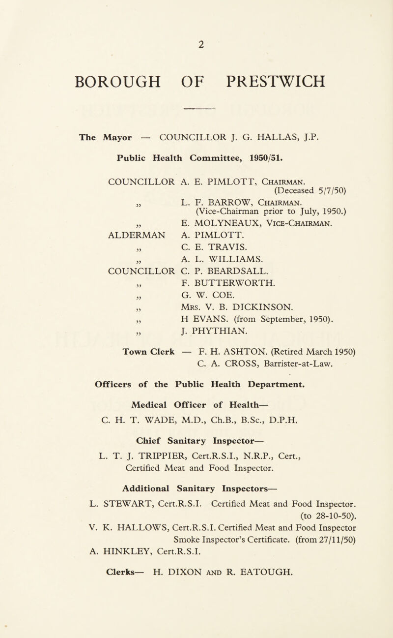 BOROUGH OF PRESTWICH The Mayor — COUNCILLOR J. G. HALLAS, J.P. Public Health Committee, 1950/51. COUNCILLOR A. E. PIMLOTT, Chairman. (Deceased 5/7/50) „ L. F. BARROW, Chairman. (Vice-Chairman prior to July, 1950.) „ E. MOLYNEAUX, Vice-Chairman. ALDERMAN A. PIMLOTT. „ C. E. TRAVIS. „ A. L. WILLIAMS. COUNCILLOR C. P. BEARDS ALL. „ F. BUTTERWORTH. „ G. W. COE. „ Mrs. V. B. DICKINSON. „ H EVANS, (from September, 1950). J. PHYTHIAN. Town Clerk — F. H. ASHTON. (Retired March 1950) C. A. CROSS, Barrister-at-Law. Officers of the Public Health Department. Medical Officer of Health— C. H. T. WADE, M.D., Ch.B., B.Sc., D.P.H. Chief Sanitary Inspector— L. T. J. TRIPPIER, Cert.R.S.L, N.R.P., Cert., Certified Meat and Food Inspector. Additional Sanitary Inspectors— L. STEWART, Cert.R.S.L Certified Meat and Food Inspector. (to 28-10-50). V. K. HALLOWS, Cert.R.S.L Certified Meat and Food Inspector Smoke Inspector’s Certificate, (from 27/11 /50) A. HINKLEY, Cert.R.S.L Clerks— H. DIXON and R. EATOUGH.