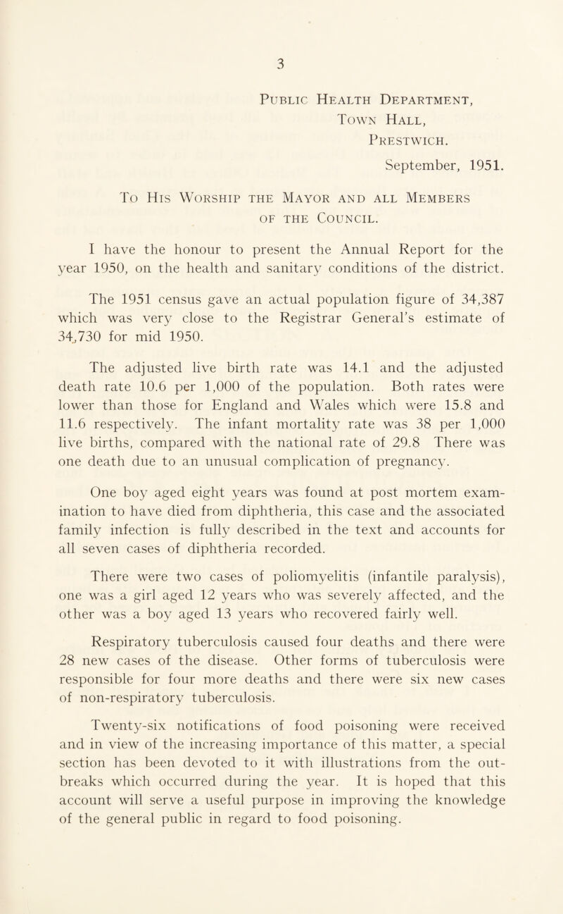 Public Health Department, Town Hall, Prestwick. vSeptember, 1951. To His Worship the Mayor and all Members OF THE Council. I have the honour to present the Annual Report for the year 1950, on the health and sanitary conditions of the district. The 1951 census gave an actual population figure of 34,387 which was very close to the Registrar General’s estimate of 34,730 for mid 1950. The adjusted live birth rate was 14.1 and the adjusted death rate 10.6 per 1,000 of the population. Both rates were lower than those for England and Wales which were 15.8 and 11.6 respectively. The infant mortality rate was 38 per 1,000 live births, compared with the national rate of 29.8 There was one death due to an unusual complication of pregnancy. One boy aged eight years was found at post mortem exam¬ ination to have died from diphtheria, this case and the associated family infection is fully described in the text and accounts for all seven cases of diphtheria recorded. There were two cases of poliomyelitis (infantile paralysis), one was a girl aged 12 years who was severely affected, and the other was a boy aged 13 years who recovered fairly well. Respiratory tuberculosis caused four deaths and there were 28 new cases of the disease. Other forms of tuberculosis were responsible for four more deaths and there were six new cases of non-respiratory tuberculosis. Twenty-six notifications of food poisoning were received and in view of the increasing importance of this matter, a special section has been devoted to it with illustrations from the out¬ breaks which occurred during the year. It is hoped that this account will serve a useful purpose in improving the knowledge of the general public in regard to food poisoning.