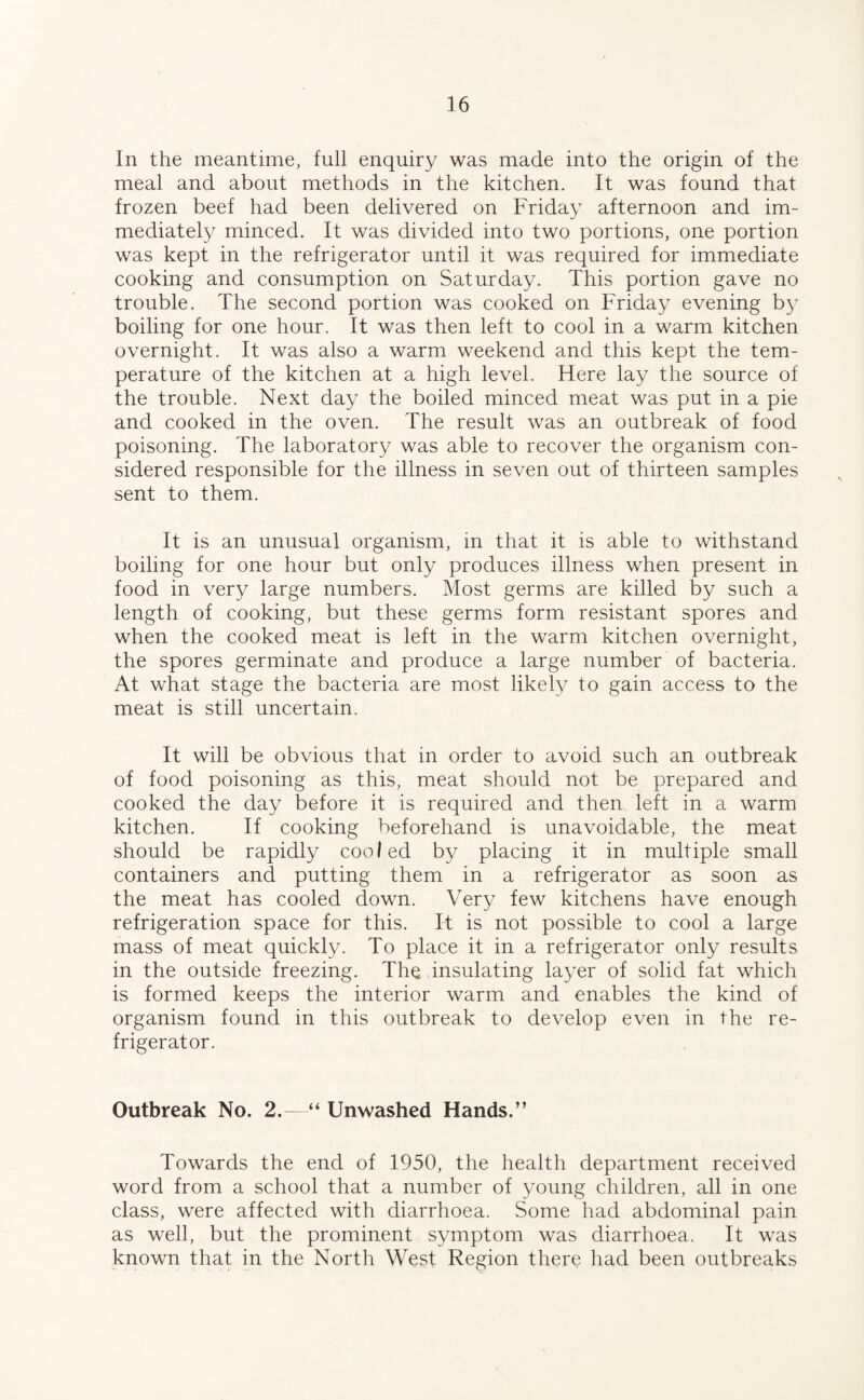 In the meantime, full enquiry was made into the origin of the meal and about methods in the kitchen. It was found that frozen beef had been delivered on Friday afternoon and im¬ mediately minced. It was divided into two portions, one portion was kept in the refrigerator until it was required for immediate cooking and consumption on Saturday. This portion gave no trouble. The second portion was cooked on Friday evening by boiling for one hour. It was then left to cool in a warm kitchen overnight. It was also a warm weekend and this kept the tem¬ perature of the kitchen at a high level. Here lay the source of the trouble. Next day the boiled minced meat was put in a pie and cooked in the oven. The result was an outbreak of food poisoning. The laboratory was able to recover the organism con¬ sidered responsible for the illness in seven out of thirteen samples sent to them. It is an unusual organism, in that it is able to withstand boiling for one hour but only produces illness when present in food in very large numbers. Most germs are killed by such a length of cooking, but these germs form resistant spores and when the cooked meat is left in the warm kitchen overnight, the spores germinate and produce a large number of bacteria. At what stage the bacteria are most likely to gain access to the meat is still uncertain. It will be obvious that in order to avoid such an outbreak of food poisoning as this, meat should not be prepared and cooked the day before it is required and then left in a warm kitchen. If cooking beforehand is unavoidable, the meat should be rapidly cooled by placing it in multiple small containers and putting them in a refrigerator as soon as the meat has cooled down. Very few kitchens have enough refrigeration space for this. It is not possible to cool a large mass of meat quickly. To place it in a refrigerator only results in the outside freezing. The insulating layer of solid fat which is formed keeps the interior warm and enables the kind of organism found in this outbreak to develop even in the re¬ frigerator. Outbreak No. 2.—“ Unwashed Hands.” Towards the end of 1950, the health department received word from a school that a number of young children, all in one class, were affected with diarrhoea. Some had abdominal pain as well, but the prominent symptom was diarrhoea. It was known that in the North West Region there had been outbreaks